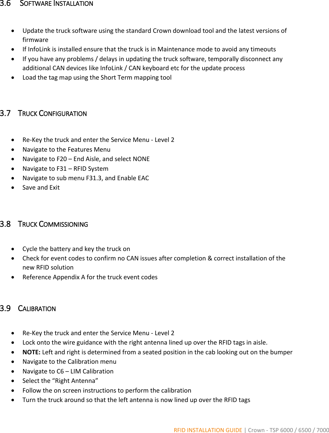  RFID INSTALLATION GUIDE | Crown - TSP 6000 / 6500 / 7000 3.6  SOFTWARE INSTALLATION     Update the truck software using the standard Crown download tool and the latest versions of firmware  If InfoLink is installed ensure that the truck is in Maintenance mode to avoid any timeouts  If you have any problems / delays in updating the truck software, temporally disconnect any additional CAN devices like InfoLink / CAN keyboard etc for the update process  Load the tag map using the Short Term mapping tool  3.7 TRUCK CONFIGURATION    Re-Key the truck and enter the Service Menu - Level 2  Navigate to the Features Menu  Navigate to F20 – End Aisle, and select NONE  Navigate to F31 – RFID System  Navigate to sub menu F31.3, and Enable EAC  Save and Exit  3.8 TRUCK COMMISSIONING   Cycle the battery and key the truck on  Check for event codes to confirm no CAN issues after completion &amp; correct installation of the new RFID solution  Reference Appendix A for the truck event codes  3.9 CALIBRATION   Re-Key the truck and enter the Service Menu - Level 2  Lock onto the wire guidance with the right antenna lined up over the RFID tags in aisle.    NOTE: Left and right is determined from a seated position in the cab looking out on the bumper  Navigate to the Calibration menu  Navigate to C6 – LIM Calibration  Select the “Right Antenna”  Follow the on screen instructions to perform the calibration  Turn the truck around so that the left antenna is now lined up over the RFID tags 