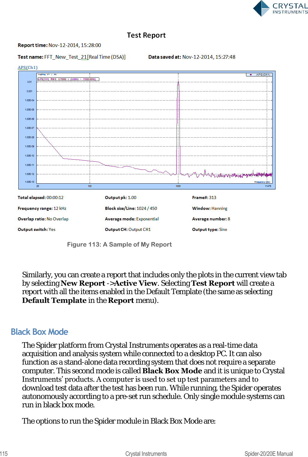  115  Crystal Instruments  Spider-20/20E Manual  Figure 113: A Sample of My Report  Similarly, you can create a report that includes only the plots in the current view tab by selecting New Report -&gt;Active View. Selecting Test Report will create a report with all the items enabled in the Default Template (the same as selecting Default Template in the Report menu).  Black Box Mode The Spider platform from Crystal Instruments operates as a real-time data acquisition and analysis system while connected to a desktop PC. It can also function as a stand-alone data recording system that does not require a separate computer. This second mode is called Black Box Mode and it is unique to Crystal Instruments‘ products. A computer is used to set up test parameters and to download test data after the test has been run. While running, the Spider operates autonomously according to a pre-set run schedule. Only single module systems can run in black box mode. The options to run the Spider module in Black Box Mode are: 