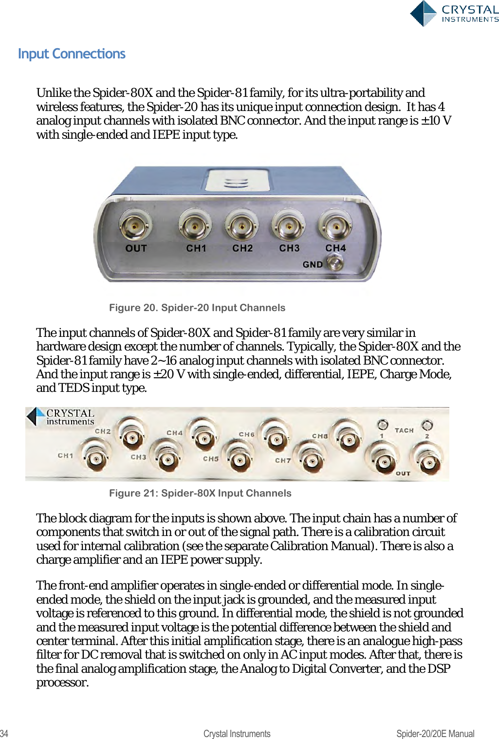  34  Crystal Instruments  Spider-20/20E Manual Input Connections  Unlike the Spider-80X and the Spider-81 family, for its ultra-portability and wireless features, the Spider-20 has its unique input connection design.  It has 4 analog input channels with isolated BNC connector. And the input range is ±10 V with single-ended and IEPE input type.  Figure 20. Spider-20 Input Channels The input channels of Spider-80X and Spider-81 family are very similar in hardware design except the number of channels. Typically, the Spider-80X and the Spider-81 family have 2~16 analog input channels with isolated BNC connector. And the input range is ±2 0 V with single-ended, differential, IEPE, Charge Mode, and TEDS input type.  Figure 21: Spider-80X Input Channels The block diagram for the inputs is shown above. The input chain has a number of components that switch in or out of the signal path. There is a calibration circuit used for internal calibration (see the separate Calibration Manual). There is also a charge amplifier and an IEPE power supply.  The front-end amplifier operates in single-ended or differential mode. In single-ended mode, the shield on the input jack is grounded, and the measured input voltage is referenced to this ground. In differential mode, the shield is not grounded and the measured input voltage is the potential difference between the shield and center terminal. After this initial amplification stage, there is an analogue high-pass filter for DC removal that is switched on only in AC input modes. After that, there is the final analog amplification stage, the Analog to Digital Converter, and the DSP processor. 