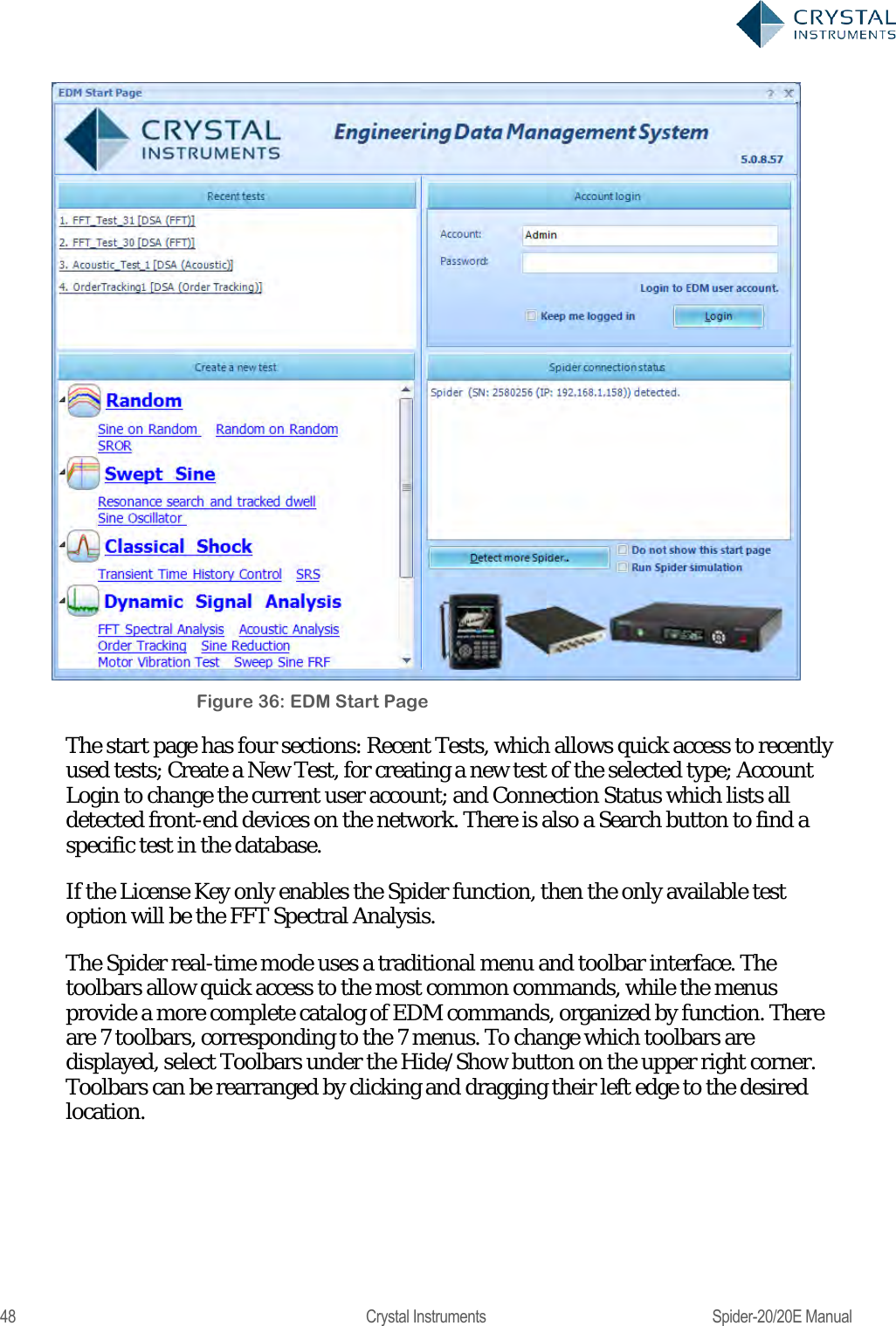  48  Crystal Instruments  Spider-20/20E Manual  Figure 36: EDM Start Page The start page has four sections: Recent Tests, which allows quick access to recently used tests; Create a New Test, for creating a new test of the selected type; Account Login to change the current user account; and Connection Status which lists all detected front-end devices on the network. There is also a Search button to find a specific test in the database. If the License Key only enables the Spider function, then the only available test option will be the FFT Spectral Analysis. The Spider real-time mode uses a traditional menu and toolbar interface. The toolbars allow quick access to the most common commands, while the menus provide a more complete catalog of EDM commands, organized by function. There are 7 toolbars, corresponding to the 7 menus. To change which toolbars are displayed, select Toolbars under the Hide/Show button on the upper right corner. Toolbars can be rearranged by clicking and dragging their left edge to the desired location. 