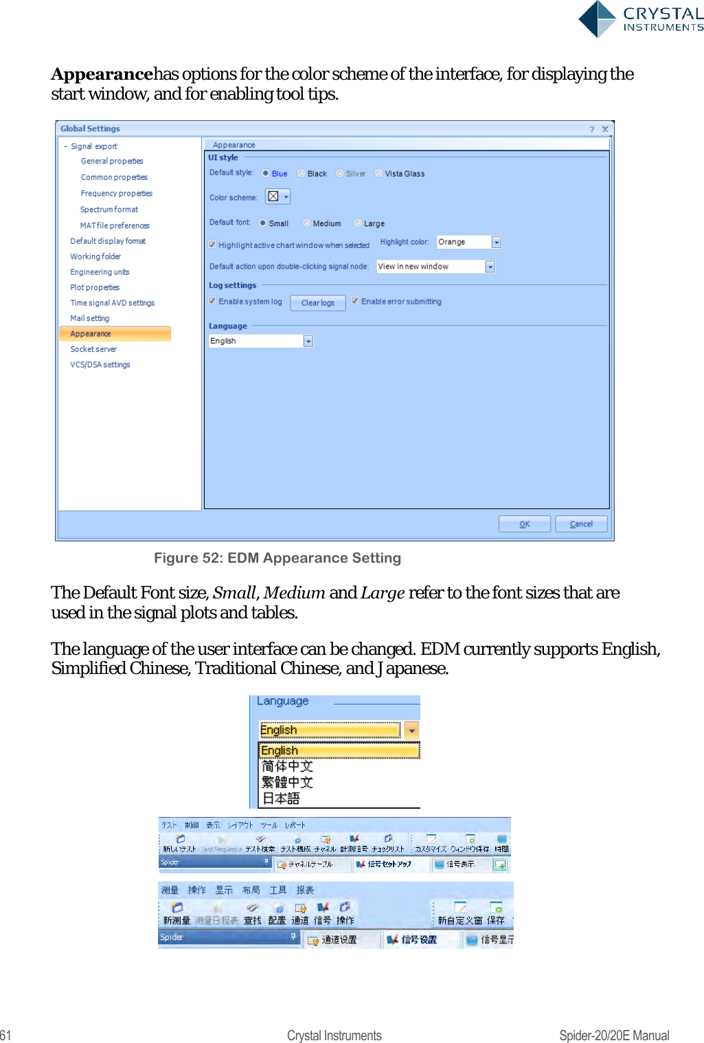  61  Crystal Instruments  Spider-20/20E Manual Appearancehas options for the color scheme of the interface, for displaying the start window, and for enabling tool tips.  Figure 52: EDM Appearance Setting The Default Font size, Small, Medium and Large refer to the font sizes that are used in the signal plots and tables.  The language of the user interface can be changed. EDM currently supports English, Simplified Chinese, Traditional Chinese, and Japanese.     