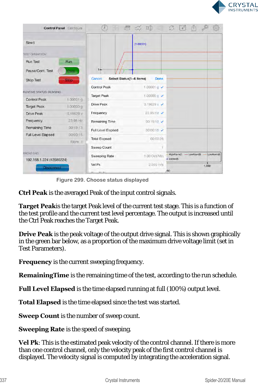  337  Crystal Instruments  Spider-20/20E Manual  Figure 299. Choose status displayed Ctrl Peak is the averaged Peak of the input control signals. Target Peakis the target Peak level of the current test stage. This is a function of the test profile and the current test level percentage. The output is increased until the Ctrl Peak reaches the Target Peak. Drive Peak is the peak voltage of the output drive signal. This is shown graphically in the green bar below, as a proportion of the maximum drive voltage limit (set in Test Parameters). Frequency is the current sweeping frequency. RemainingTime is the remaining time of the test, according to the run schedule. Full Level Elapsed is the time elapsed running at full (100%) output level. Total Elapsed is the time elapsed since the test was started. Sweep Count is the number of sweep count. Sweeping Rate is the speed of sweeping. Vel Pk: This is the estimated peak velocity of the control channel. If there is more than one control channel, only the velocity peak of the first control channel is displayed. The velocity signal is computed by integrating the acceleration signal. 