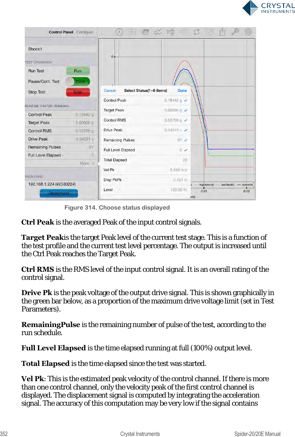  352  Crystal Instruments  Spider-20/20E Manual  Figure 314. Choose status displayed Ctrl Peak is the averaged Peak of the input control signals. Target Peakis the target Peak level of the current test stage. This is a function of the test profile and the current test level percentage. The output is increased until the Ctrl Peak reaches the Target Peak. Ctrl RMS is the RMS level of the input control signal. It is an overall rating of the control signal.  Drive Pk is the peak voltage of the output drive signal. This is shown graphically in the green bar below, as a proportion of the maximum drive voltage limit (set in Test Parameters). RemainingPulse is the remaining number of pulse of the test, according to the run schedule. Full Level Elapsed is the time elapsed running at full (100%) output level. Total Elapsed is the time elapsed since the test was started. Vel Pk: This is the estimated peak velocity of the control channel. If there is more than one control channel, only the velocity peak of the first control channel is displayed. The displacement signal is computed by integrating the acceleration signal. The accuracy of this computation may be very low if the signal contains 