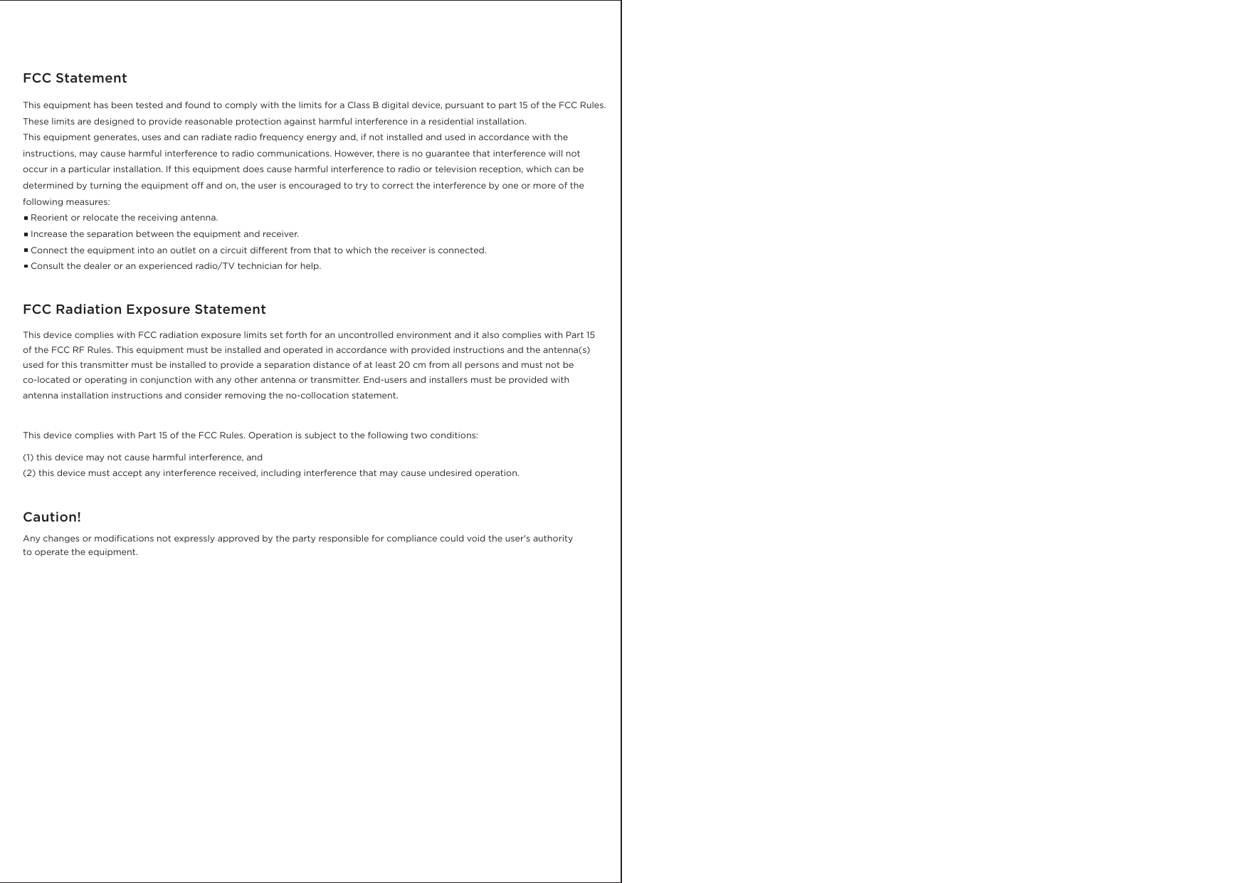 This equipment has been tested and found to comply with the limits for a Class B digital device, pursuant to part 15 of the FCC Rules. These limits are designed to provide reasonable protection against harmful interference in a residential installation. This equipment generates, uses and can radiate radio frequency energy and, if not installed and used in accordance with the instructions, may cause harmful interference to radio communications. However, there is no guarantee that interference will not occur in a particular installation. If this equipment does cause harmful interference to radio or television reception, which can be determined by turning the equipment off and on, the user is encouraged to try to correct the interference by one or more of the following measures:    Reorient or relocate the receiving antenna.   Increase the separation between the equipment and receiver.    Connect the equipment into an outlet on a circuit different from that to which the receiver is connected.    Consult the dealer or an experienced radio/TV technician for help. FCC StatementThis device complies with FCC radiation exposure limits set forth for an uncontrolled environment and it also complies with Part 15 of the FCC RF Rules. This equipment must be installed and operated in accordance with provided instructions and the antenna(s) used for this transmitter must be installed to provide a separation distance of at least 20 cm from all persons and must not be co-located or operating in conjunction with any other antenna or transmitter. End-users and installers must be provided with antenna installation instructions and consider removing the no-collocation statement.FCC Radiation Exposure StatementThis device complies with Part 15 of the FCC Rules. Operation is subject to the following two conditions:  (1) this device may not cause harmful interference, and (2) this device must accept any interference received, including interference that may cause undesired operation.Any changes or modifications not expressly approved by the party responsible for compliance could void the user's authority to operate the equipment.Caution! 