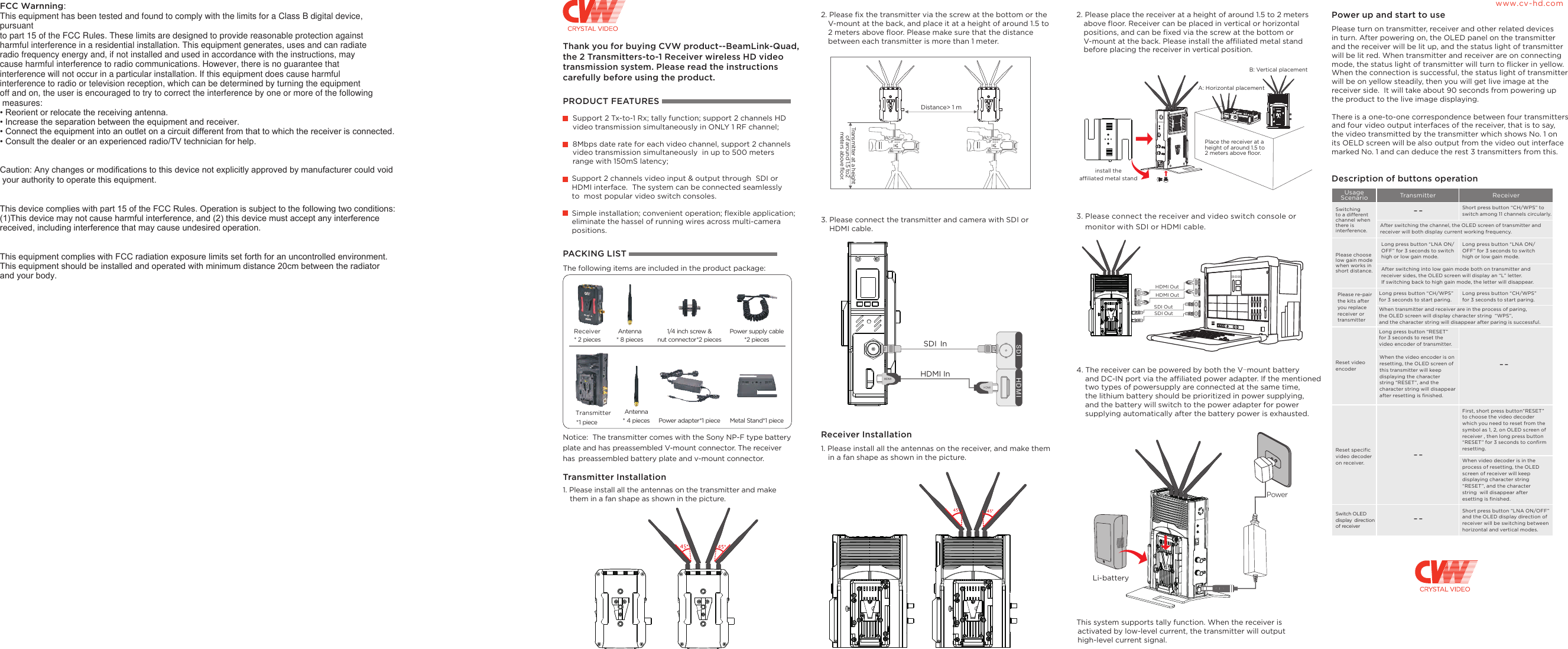 Thank you for buying CVW product--BeamLink-Quad,the 2 Transmitters-to-1 Receiver wireless HD video transmission system. Please read the instructions carefully before using the product.PRODUCT FEATURESSupport 2 Tx-to-1 Rx; tally function; support 2 channels HD video transmission simultaneously in ONLY 1 RF channel;8Mbps date rate for each video channel, support 2 channels video transmission simultaneously  in up to 500 meters range with 150mS latency;Support 2 channels video input &amp; output through  SDI or HDMI interface.  The system can be connected seamlessly to  most popular video switch consoles.2. Please fix the transmitter via the screw at the bottom or the   V-mount at the back, and place it at a height of around 1.5 to   2 meters above floor. Please make sure that the distance   between each transmitter is more than 1 meter.2. Please place the receiver at a height of around 1.5 to 2 meters   above floor. Receiver can be placed in vertical or horizontal   positions, and can be fixed via the screw at the bottom or   V-mount at the back. Please install the affiliated metal stand   before placing the receiver in vertical position. Place the receiver at a height of around 1.5 to2 meters above floor. B: Vertical placementA: Horizontal placementPower up and start to usePlease turn on transmitter, receiver and other related devices in turn. After powering on, the OLED panel on the transmitter and the receiver will be lit up, and the status light of transmitter will be lit red. When transmitter and receiver are on connecting mode, the status light of transmitter will turn to flicker in yellow. When the connection is successful, the status light of transmitter will be on yellow steadily, then you will get live image at the receiver side.  It will take about 90 seconds from powering up the product to the live image displaying.There is a one-to-one correspondence between four transmitters and four video output interfaces of the receiver, that is to say, the video transmitted by the transmitter which shows No. 1 on its OELD screen will be also output from the video out interface marked No. 1 and can deduce the rest 3 transmitters from this.Description of buttons operationH D M IS D I H D M IAntenna * 8 pieces1/4 inch screw &amp; nut connector*2 piecesAntenna* 4 pieces Power adapter*1 piece  Metal Stand*1 pieceReceiver * 2 piecesTransmitter* 1 pieceHDMI InSDI Ininstall the affiliated metal standPowerUsage Scenario Transmitter ReceiverLong press button &ldquo;LNA ON/OFF&rdquo; for 3 seconds to switch high or low gain mode.www.cv-hd.com------Simple installation; convenient operation; flexible application; eliminate the hassel of running wires across multi-camera positions. PACKING LIST The following items are included in the product package:Power supply cable*2 piecesNotice:  The transmitter comes with the Sony NP-F type battery plate and has preassembled V-mount connector. The receiver has preassembled battery plate and v-mount connector. Transmitter Installation1. Please install all the antennas on the transmitter and make   them in a fan shape as shown in the picture.3. Please connect the transmitter and camera with SDI or    HDMI cable. Receiver Installation1. Please install all the antennas on the receiver, and make them   in a fan shape as shown in the picture.3. Please connect the receiver and video switch console or    monitor with SDI or HDMI cable.4. The receiver can be powered by both the     and DC-IN port via the affiliated power adapter. If the mentioned     two types of powersupply are connected at the same time,     the lithium battery should be prioritized in power supplying,     and the battery will switch to the power adapter for power     supplying automatically after the battery power is exhausted.V-mount batteryThis system supports tally function. When the receiver is  activated by low-level current, the transmitter will output  high-level current signal.Short press button &ldquo;CH/WPS&rdquo; to switch among 11 channels circularly.After switching the channel, the OLED screen of transmitter and receiver will both display current working frequency. Please chooselow gain mode when works in short distance.Switching to a different channel when there is interference.After switching into low gain mode both on transmitter and receiver sides, the OLED screen will display an &ldquo;L&rdquo; letter. If switching back to high gain mode, the letter will disappear.Please re-pair the kits after you replace receiver or transmitterLong press button &ldquo;CH/WPS&rdquo; for 3 seconds to start paring.Long press button &ldquo;CH/WPS&rdquo;for 3 seconds to start paring.When transmitter and receiver are in the process of paring, the OLED screen will display character string  &ldquo;WPS&rdquo;, and the character string will disappear after paring is successful.Reset video encoderLong press button &ldquo;RESET&rdquo; for 3 seconds to reset the video encoder of transmitter.When the video encoder is on resetting, the OLED screen of this transmitter will keep displaying the character string &ldquo;RESET&rdquo;, and the character string will disappear after resetting is finished.Reset specific video decoder on receiver.First, short press button&ldquo;RESET&rdquo; to choose the video decoder which you need to reset from the symbol as 1, 2, on OLED screen of receiver , then long press button &ldquo;RESET&rdquo; for 3 seconds to confirm resetting.When video decoder is in the process of resetting, the OLED screen of receiver will keep displaying character string  &ldquo;RESET&rdquo;, and the character string  will disappear after esetting is finished. Switch OLED display direction of receiverShort press button &ldquo;LNA ON/OFF&rdquo; and the OLED display direction of receiver will be switching between horizontal and vertical modes.--Long press button &ldquo;LNA ON/OFF&rdquo; for 3 seconds to switch high or low gain mode.  Li-batteryDistance> 1 mTransmitter at a height of around 1.5 to2 meters above floor. 00:00:00HD M IHD M ISD IHD M IHD M I SD I SD IHDMI OutSDI OutSDI OutHDMI OutFCC Warnning:This equipment has been tested and found to comply with the limits for a Class B digital device,pursuantto part 15 of the FCC Rules. These limits are designed to provide reasonable protection against harmful interference in a residential installation. This equipment generates, uses and can radiate radio frequency energy and, if not installed and used in accordance with the instructions, may cause harmful interference to radio communications. However, there is no guarantee that interference will not occur in a particular installation. If this equipment does cause harmful interference to radio or television reception, which can be determined by turning the equipment off and on, the user is encouraged to try to correct the interference by one or more of the following measures:&bull; Reorient or relocate the receiving antenna.&bull; Increase the separation between the equipment and receiver.&bull; Connect the equipment into an outlet on a circuit different from that to which the receiver is connected.&bull; Consult the dealer or an experienced radio/TV technician for help.Caution: Any changes or modiﬁcations to this device not explicitly approved by manufacturer could void your authority to operate this equipment.This device complies with part 15 of the FCC Rules. Operation is subject to the following two conditions:(1)This device may not cause harmful interference, and (2) this device must accept any interferencereceived, including interference that may cause undesired operation.This equipment complies with FCC radiation exposure limits set forth for an uncontrolled environment. This equipment should be installed and operated with minimum distance 20cm between the radiator and your body.