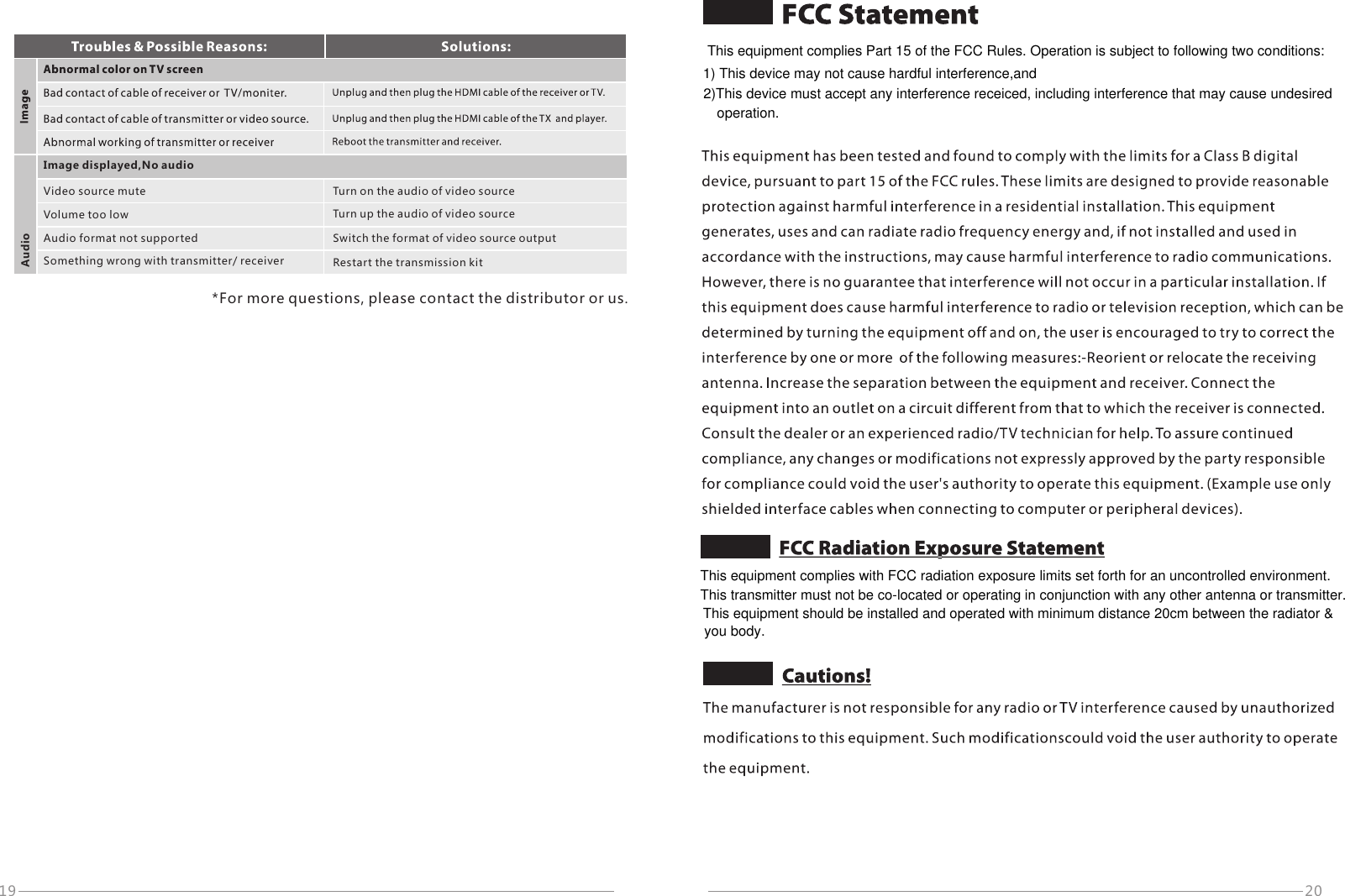 20Image displayed,No audioAudioVideo source muteVolume too lowAudio format not supportedSomething wrong with transmitter/ receiverTurn on the audio of video sourceTurn up the audio of video sourceSwitch the format of video source outputRestart the transmission kit*For more questions, please contact the distributor or us.19This equipment complies with FCC radiation exposure limits set forth for an uncontrolled environment.This transmitter must not be co-located or operating in conjunction with any other antenna or transmitter.This equipment should be installed and operated with minimum distance 20cm between the radiator &amp;you body. This equipment complies Part 15 of the FCC Rules. Operation is subject to following two conditions:1) This device may not cause hardful interference,and2)This device must accept any interference receiced, including interference that may cause undesiredoperation.
