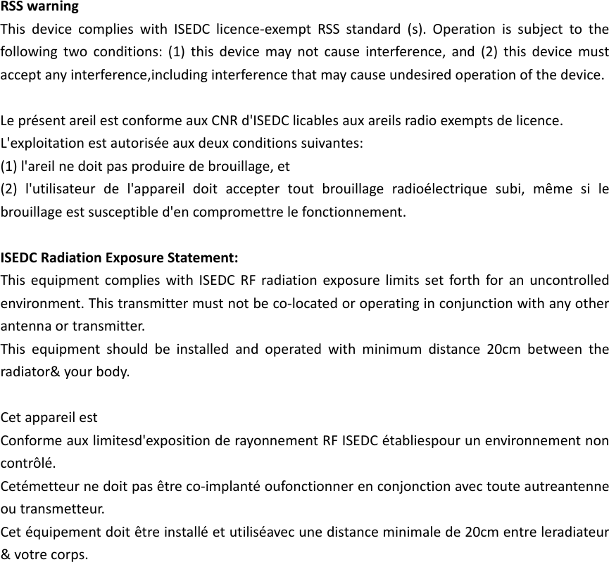 RSSwarningThisdevicecomplieswithISEDClicence‐exemptRSSstandard(s).Operationissubjecttothefollowingtwoconditions:(1)thisdevicemaynotcauseinterference,and(2)thisdevicemustacceptanyinterference,includinginterferencethatmaycauseundesiredoperationofthedevice.Lepr&eacute;sentareilestconformeauxCNRd'ISEDClicablesauxareilsradioexemptsdelicence.L'exploitationestautoris&eacute;eauxdeuxconditionssuivantes:(1)l'areilnedoitpasproduiredebrouillage,et(2)l'utilisateurdel'appareildoitacceptertoutbrouillageradio&eacute;lectriquesubi,m&ecirc;mesilebrouillageestsusceptibled'encompromettrelefonctionnement.ISEDCRadiationExposureStatement:ThisequipmentcomplieswithISEDCRFradiationexposurelimitssetforthforanuncontrolledenvironment.Thistransmittermustnotbeco‐locatedoroperatinginconjunctionwithanyotherantennaortransmitter.Thisequipmentshouldbeinstalledandoperatedwithminimumdistance20cmbetweentheradiator&amp;yourbody.CetappareilestConformeauxlimitesd'expositionderayonnementRFISEDC&eacute;tabliespourunenvironnementnoncontr&ocirc;l&eacute;.Cet&eacute;metteurnedoitpas&ecirc;treco‐implant&eacute;oufonctionnerenconjonctionavectouteautreantenneoutransmetteur.Cet&eacute;quipementdoit&ecirc;treinstall&eacute;etutilis&eacute;avecunedistanceminimalede20cmentreleradiateur&amp;votrecorps.