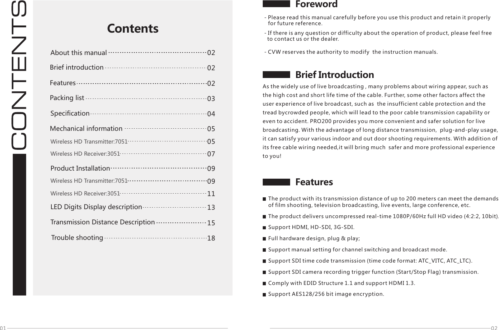 Foreword- Please read this manual carefully before you use this product and retain it properly     for future reference.FeaturesBrief Introduction02020304050913151805070911ContentsAbout this manual Packing list Brief introductionSpecificationWireless HD Transmitter:7051Wireless HD Receiver:3051Wireless HD Transmitter:7051Wireless HD Receiver:3051Trouble shootingMechanical information- CVW reserves the authority to modify  the instruction manuals.- If there is any question or difficulty about the operation of product, please feel free    to contact us or the dealer.As the widely use of live broadcasting , many problems about wiring appear, such as the high cost and short life time of the cable. Further, some other factors affect the user experience of live broadcast, such as  the insufficient cable protection and the tread bycrowded people, which will lead to the poor cable transmission capability or even to accident. PRO200 provides you more convenient and safer solution for live broadcasting. With the advantage of long distance transmission,  plug-and-play usage, it can satisfy your various indoor and out door shooting requirements. With addition of its free cable wiring needed,it will bring much  safer and more professional experience to you!02FeaturesThe product with its transmission distance of up to 200 meters can meet the demands of film shooting, television broadcasting, live events, large conference, etc.The product delivers uncompressed real-time 1080P/60Hz full HD video (4:2:2, 10bit).Support HDMI, HD-SDI, 3G-SDI.Full hardware design, plug &amp; play;Support manual setting for channel switching and broadcast mode.Support SDI time code transmission (time code format: ATC_VITC, ATC_LTC).Support SDI camera recording trigger function (Start/Stop Flag) transmission.Comply with EDID Structure 1.1 and support HDMI 1.3.Support AES128/256 bit image encryption.LED Digits Display descriptionProduct Installation Transmission Distance Description