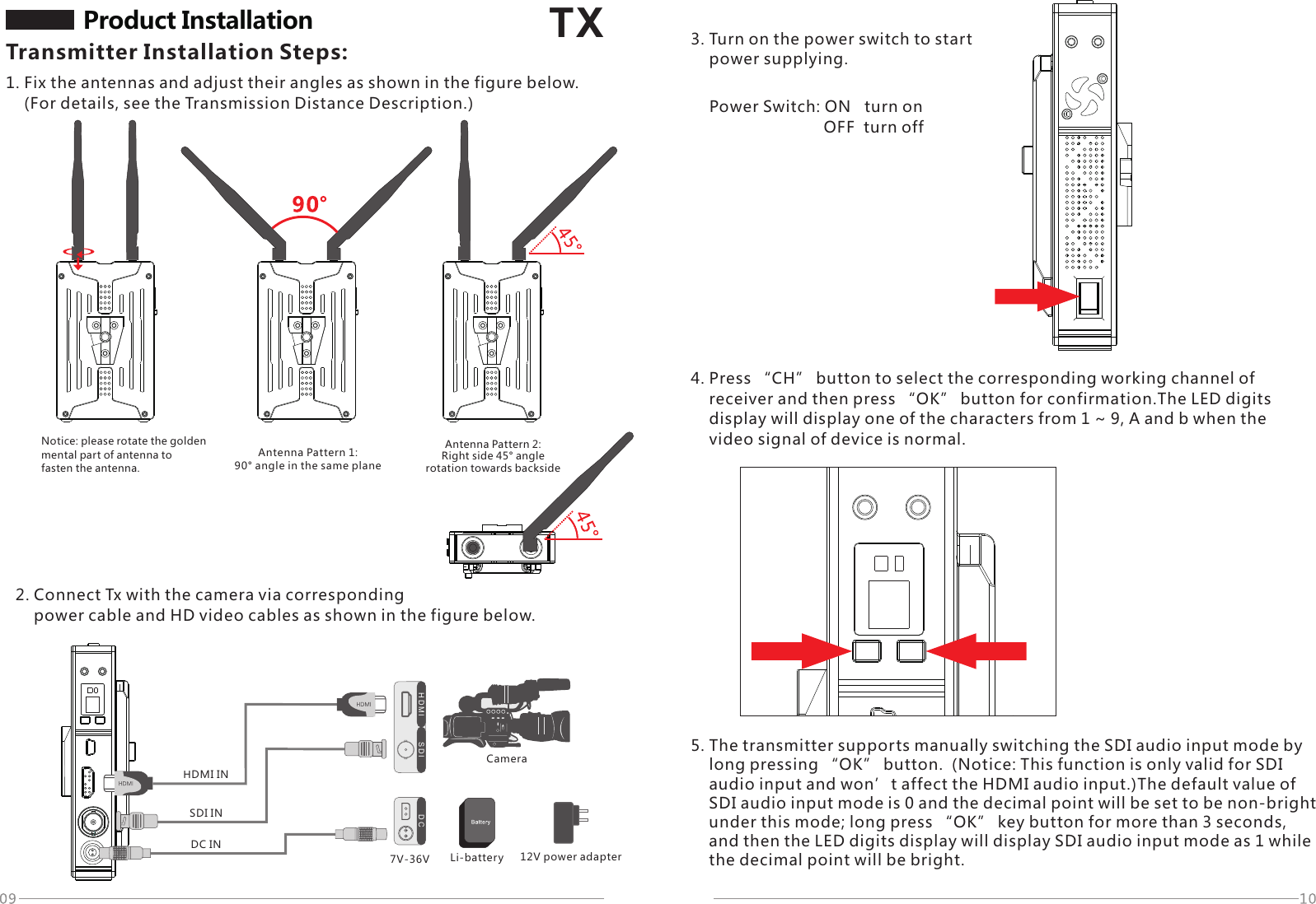 1. Fix the antennas and adjust their angles as shown in the figure below.     (For details, see the Transmission Distance Description.)TXH D M I S D I D CDC INSDI INHDMI IN7V-36VProduct Installation Transmitter Installation Steps:Notice: please rotate the golden mental part of antenna tofasten the antenna.Antenna Pattern 1: 90&deg; angle in the same plane Antenna Pattern 2: Right side 45&deg; angle rotation towards backside2. Connect Tx with the camera via corresponding     power cable and HD video cables as shown in the figure below.3. Turn on the power switch to start     power supplying.Power Switch: ON   turn on                          OFF  turn off4. Press &ldquo;CH&rdquo; button to select the corresponding working channel of     receiver and then press &ldquo;OK&rdquo; button for confirmation.The LED digits     display will display one of the characters from 1 ~ 9, A and b when the     video signal of device is normal.5. The transmitter supports manually switching the SDI audio input mode by     long pressing &ldquo;OK&rdquo; button.  (Notice: This function is only valid for SDI     audio input and won&rsquo;t affect the HDMI audio input.)The default value of     SDI audio input mode is 0 and the decimal point will be set to be non-bright     under this mode; long press &ldquo;OK&rdquo; key button for more than 3 seconds,     and then the LED digits display will display SDI audio input mode as 1 while     the decimal point will be bright.Li-battery 12V power adapterCamera
