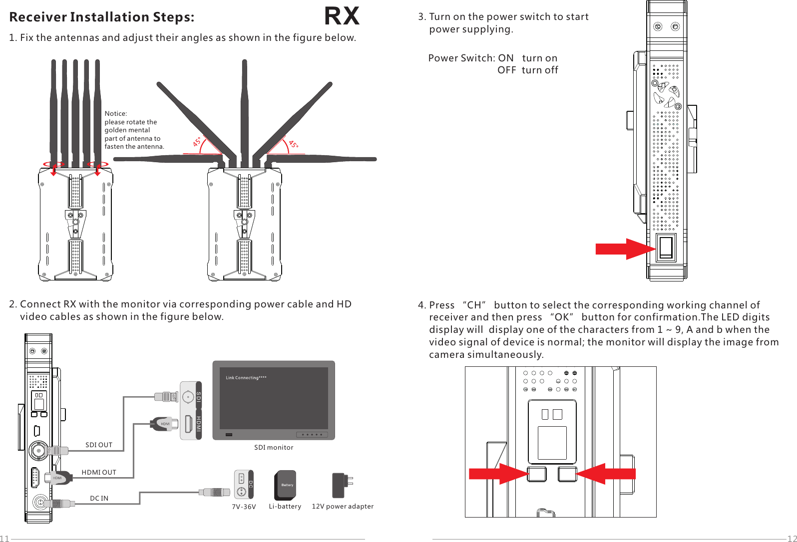 RX11 12D CDC IN7V-36VH D M IS D ISDI monitorSDI OUTHDMI OUTReceiver Installation Steps:1. Fix the antennas and adjust their angles as shown in the figure below.Notice: please rotate the golden mental part of antenna tofasten the antenna.2. Connect RX with the monitor via corresponding power cable and HD     video cables as shown in the figure below.12V power adapterLi-battery3. Turn on the power switch to start     power supplying.Power Switch: ON   turn on                          OFF  turn off4. Press &ldquo;CH&rdquo; button to select the corresponding working channel of     receiver and then press &ldquo;OK&rdquo; button for confirmation.The LED digits     display will  display one of the characters from 1 ~ 9, A and b when the     video signal of device is normal; the monitor will display the image from     camera simultaneously.