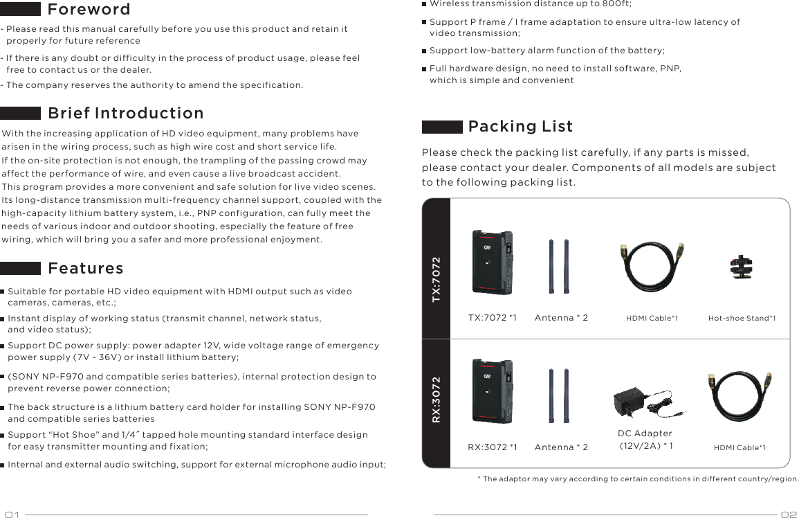 01 02TX:7072TX:7072 *1RX:3072RX:3072 *1ForewordBrief Introduction- The company reserves the authority to amend the specification.Features- Please read this manual carefully before you use this product and retain it    properly for future reference- If there is any doubt or difficulty in the process of product usage, please feel    free to contact us or the dealer.With the increasing application of HD video equipment, many problems have arisen in the wiring process, such as high wire cost and short service life. If the on-site protection is not enough, the trampling of the passing crowd may affect the performance of wire, and even cause a live broadcast accident.This program provides a more convenient and safe solution for live video scenes. Its long-distance transmission multi-frequency channel support, coupled with the high-capacity lithium battery system, i.e., PNP configuration, can fully meet the needs of various indoor and outdoor shooting, especially the feature of free wiring, which will bring you a safer and more professional enjoyment.Suitable for portable HD video equipment with HDMI output such as video cameras, cameras, etc.;Instant display of working status (transmit channel, network status, and video status);Support DC power supply: power adapter 12V, wide voltage range of emergency power supply (7V ~ 36V) or install lithium battery;(SONY NP-F970 and compatible series batteries), internal protection design to prevent reverse power connection;The back structure is a lithium battery card holder for installing SONY NP-F970 and compatible series batteriesSupport &ldquo;Hot Shoe&rdquo; and 1/4" tapped hole mounting standard interface design for easy transmitter mounting and fixation;Internal and external audio switching, support for external microphone audio input;Wireless transmission distance up to 800ft;Support P frame / I frame adaptation to ensure ultra-low latency of video transmission;Support low-battery alarm function of the battery;Full hardware design, no need to install software, PNP, which is simple and convenientPlease check the packing list carefully, if any parts is missed, please contact your dealer. Components of all models are subject to the following packing list.Packing ListAntenna * 2 HDMI Cable*1 Hot-shoe Stand*1Antenna * 2DC Adapter (12V/2A) * 1 HDMI Cable*1* The adaptor may vary according to certain conditions in different country/region.