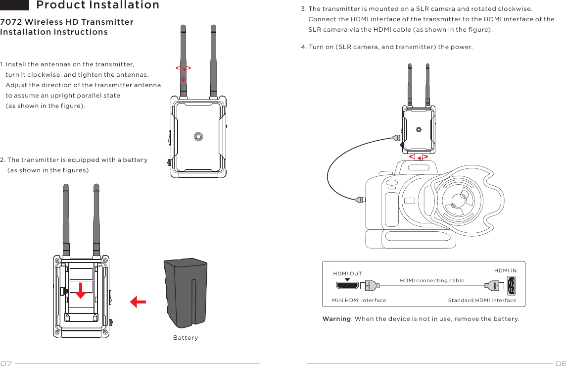 07HDMI connecting cableStandard HDMI interfaceMini HDMI interfaceBattery087072 Wireless HD Transmitter Installation InstructionsProduct Installation1. Install the antennas on the transmitter,    turn it clockwise, and tighten the antennas.    Adjust the direction of the transmitter antenna    to assume an upright parallel state    (as shown in the figure).2. The transmitter is equipped with a battery     (as shown in the figures)3. The transmitter is mounted on a SLR camera and rotated clockwise.     Connect the HDMI interface of the transmitter to the HDMI interface of the     SLR camera via the HDMI cable (as shown in the figure).4. Turn on (SLR camera, and transmitter) the power.HDMI OUT HDMI INWarning: When the device is not in use, remove the battery.