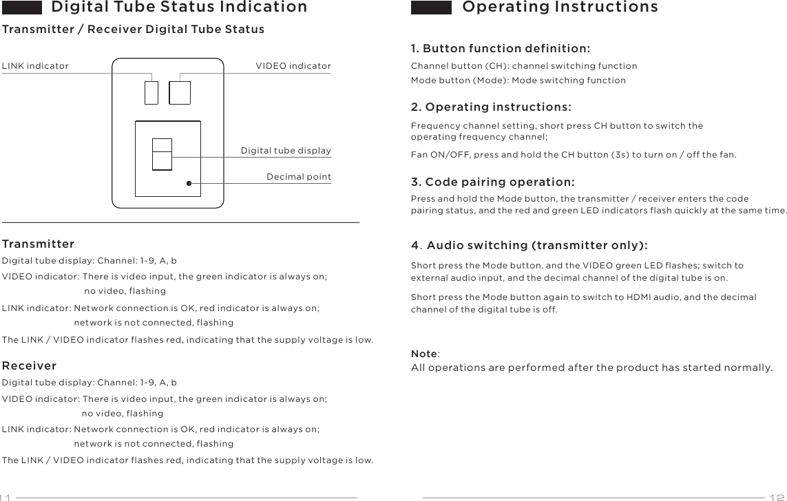 11 12Digital tube display: Channel: 1~9, A, bDigital tube display: Channel: 1~9, A, bVIDEO indicatorLINK indicator: Network connection is OK, red indicator is always on;                             network is not connected, flashingVIDEO indicator: There is video input, the green indicator is always on;                                no video, flashingLINK indicator: Network connection is OK, red indicator is always on;                             network is not connected, flashingLINK indicatorDecimal pointThe LINK / VIDEO indicator flashes red, indicating that the supply voltage is low.The LINK / VIDEO indicator flashes red, indicating that the supply voltage is low.VIDEO indicator: There is video input, the green indicator is always on;                                 no video, flashingDigital Tube Status IndicationTransmitter / Receiver Digital Tube StatusDigital tube displayTransmitterReceiverOperating Instructions1. Button function definition:Channel button (CH): channel switching functionMode button (Mode): Mode switching function2. Operating instructions:Frequency channel setting, short press CH button to switch the operating frequency channel;Fan ON/OFF, press and hold the CH button (3s) to turn on / off the fan.3. Code pairing operation:Press and hold the Mode button, the transmitter / receiver enters the code pairing status, and the red and green LED indicators flash quickly at the same time.4. Audio switching (transmitter only):Short press the Mode button, and the VIDEO green LED flashes; switch to external audio input, and the decimal channel of the digital tube is on.Short press the Mode button again to switch to HDMI audio, and the decimal channel of the digital tube is off.Note: All operations are performed after the product has started normally.