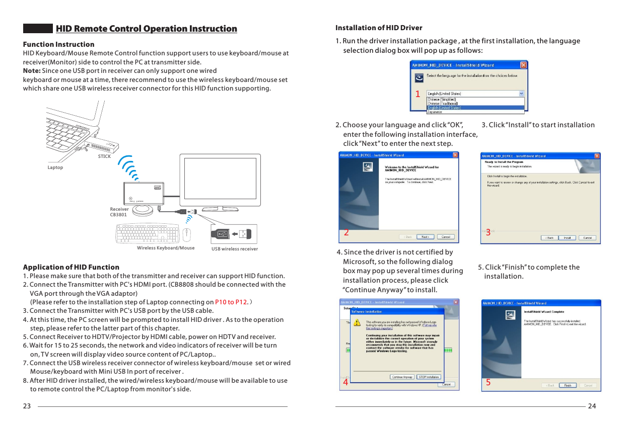 23 24HID Remote Control Operation InstructionNETWORKVIDEOSTICK1. Run the driver installation package , at the first installation, the language      selection dialog box will pop up as follows:4. Since the driver is not certified by     Microsoft, so the following dialog     box may pop up several times during     installation process, please click     &ldquo;Continue Anyway&rdquo; to install.5. Click &ldquo;Finish&rdquo; to complete the     installation.Installation of HID Driver2. Choose your language and click &ldquo;OK&rdquo;,      enter the following installation interface,      click &ldquo;Next&rdquo; to enter the next step.3. Click &ldquo;Install&rdquo; to start installation12345Function InstructionHID Keyboard/Mouse Remote Control function support users to use keyboard/mouse at receiver(Monitor) side to control the PC at transmitter side. Note: Since one USB port in receiver can only support one wired keyboard or mouse at a time, there recommend to use the wireless keyboard/mouse set which share one USB wireless receiver connector for this HID function supporting.Application of HID Function 1. Please make sure that both of the transmitter and receiver can support HID function.2. Connect the Transmitter with PC's HDMI port. (CB8808 should be connected with the      VGA port through the VGA adaptor)     (Please refer to the installation step of Laptop connecting on .） P10 to P123. Connect the Transmitter with PC's USB port by the USB cable. 4. At this time, the PC screen will be prompted to install HID driver . As to the operation      step, please refer to the latter part of this chapter.5. Connect Receiver to HDTV/Projector by HDMI cable, power on HDTV and receiver.6. Wait for 15 to 25 seconds, the network and video indicators of receiver will be turn      on, TV screen will display video source content of PC/Laptop..7. Connect the USB wireless receiver connector of wireless keyboard/mouse  set or wired      Mouse/keyboard with Mini USB In port of receiver .8. After HID driver installed, the wired/wireless keyboard/mouse will be available to use      to remote control the PC/Laptop from monitor's side.LaptopWireless Keyboard/Mouse USB wireless receiverVIDEO N ETWOR KReceiverCB3801