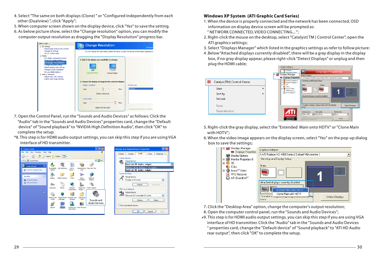 29 30*4. Select "The same on both displays (Clone) " or "Configured independently from each     other (Dualview) ", click "Apply";5. When computer screen shown on the display device, click "Yes" to save the setting.6. As below picture show, select the "Change resolution" option, you can modify the      computer output resolution as dragging the "Display Resolution" progress bar.7. Open the Control Panel, run the "Sounds and Audio Devices" as follows: Click the     "Audio" tab in the "Sounds and Audio Devices" properties card, change the "Default      device" of "Sound playback" to "NVIDIA High Definition Audio", then click "OK" to     complete the setup.*8. This step is for HDMI audio output settings, you can skip this step if you are using VGA        interface of HD transmitter.Windows XP System  (ATI Graphic Card Series)1. When the device is properly connected and the network has been connected, OSD      information on display device screen will be prompted as:     " NETWORK CONNECTED, VIDEO CONNECTING... ";2. Right-click the mouse on the desktop, select "Catalyst( TM ) Control Center", open the      ATI graphics settings;3. Select "Displays Manager" which listed in the graphics settings as refer to follow picture:4 .Below &ldquo;Attached displays currently disabled&rdquo;, there will be a gray display in the display      box, if no gray display appear, please right-click "Detect Displays" or unplug and then      plug the HDMI cable;5. Right-click the gray display, select the "Extended  Main onto HDTV" or "Clone Main     with HDTV";6. When the video image appears on the display screen, select "Yes" on the pop-up dialog      box to save the settings;7. Click the "Desktop Area" option, change the computer's output resolution;8. Open the computer control panel, run the "Sounds and Audio Devices";9. This step is for HDMI audio output settings, you can skip this step if you are using VGA     interface of HD transmitter. Click the "Audio" tab in the "Sounds and Audio Devices    " properties card, change the "Default device" of "Sound playback" to "ATI HD Audio     rear output", then click "OK" to complete the setup.