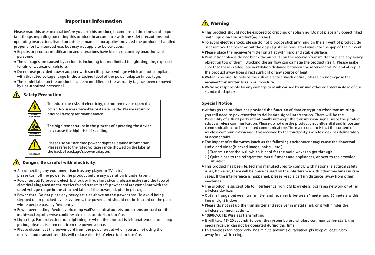Please read this user manual before you use this product, it contains all the notes and  impor-tant things regarding operating this product.In accordance with the safet precautions and operating instructions listed on this user manual, our applies provided the product is handled properly for its intended use, but may not apply to below cases:● Repairs or product modification and alterations have been executed by unauthorized     personnel. ● The damages are caused by accidents including but not limited to lightning, fire, exposed     to rain or water,and moisture.● Do not use provided power adapter with specific power voltage which are not compliant     with the rated voltage range in the attached label of the power adapter in package.● The model label on the product has been modified or the warranty tag has been removed         by unauthorized personnel.The high temperature in the process of operating the device may cause the high risk of scalding.To reduce the risks of electricity, do not remove or open the cover. No user-serviceable parts are inside. Please return to original factory for maintenance Safety Precaution● As connecting any equipment (such as any player or TV , etc.),         please turn off the power to the product before any operation is undertaken.● Power outlet: To prevent electric shock or fire, short circuit, please make sure the type of     electrical plug used on the receiver's and transmitter's power cord are compliant with the     rated voltage range in the attached label of the power adapter in package.● Power cord: Do not place any heavy articles above on the power cord. To avoid being     stepped on or pinched by heavy items, the power cord should not be located on the place     where people pass by frequently.● Power overloading: Avoid overloading wall's electrical outlets and extension cord or other     multi-socket; otherwise could result in electronic shock or fire.● Lightning: For protection from lightning or when the product is left unattended for a long     period, please disconnect it from the power source. ● Please disconnect the power cord from the power outlet when you are not using the     receiver and transmitter, this will reduce the risk of electric shock or fire.Danger: Be careful with electricity. ● This product should not be exposed to dripping or splashing. Do not place any object filled     with liquid on the product(eg. vases).● To avoid electric shock, please do not block or stick anything on the air vent of product; do     not remove the cover or put the object just like pins, steel wire into the gap of the air vent.● Please place the receiver/emitter on a flat with hard and stable surface. ● Ventilation: please do not block the air vents on the receiver/transmitter or place any heavy     object on top of them . Blocking the air flow can damage the product itself.  Please make     sure that there is adequate ventilation distance between the receiver and TV, and also put     the product away from direct sunlight or any source of heat.● Water Exposure: To reduce the risk of electric shock or fire , please do not expose the     receiver/transmitter to rain or  moisture.● We're no responsible for any damage or result caused by unsing other adapters instead of our     standard adaptersImportant Information Warning● Although the product has provided the function of data encryption when transmitting,     you still need to pay attention to deliberate signal interception. There will be the         Possibility of a third party intentionally intercept the transmission signal since the product     adopt wireless communication. Please do not use the product on confidential and important     communications, or life-related communications The main concern is that the content of     wireless communication might be received by the third party's wireless devices deliberately     or accidentally.● The impact of radio waves (such as the following environment may cause the abnormal      audio and video(blocked image, noise ...etc.).     1 ) Transmit near the wall which is hard for the radio waves to get through.    2 ) Quite close to the refrigerator, metal fitment and appliances, or next to the crowded         situation.● This product has been tested and manufactured to comply with national electrical safety     rules, however, there will be noise caused by the interference with other machines in rare     cases. If the interference is happened, please keep a certain distance  away from other     machines.● The product is susceptible to interference from 5GHz wireless local area network or other     wireless devices.● Optimal range between transmitter and receiver is between 1 meter and 30 meters within     line of sight indoor.● Please do not set up the transmitter and receiver in metal shelf, or it will hinder the     wireless communications. ● 1080P/60 Hz Wireless transmitting. ● It will take 15-20 seconds to boot the system before wireless communication start, the     media receiver can not be operated during this time.Special NoticeDanger ! High vol ta geBewa re of hot su rfa ces!Caution!Please use our standard power adapter.Detailed information refer to the rated voltage range showed on the label at the back of package's power adapter. Please This wireless for indoor only, has minute amounts of radiation, pls keep at least 20cm away from while using.●