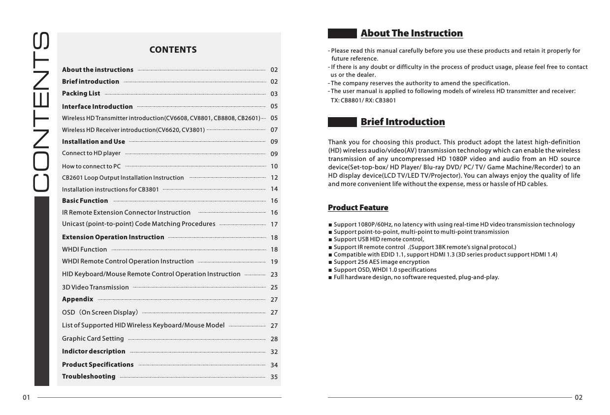 01 02CONTENTSAbout the instructions 02Brief introduction 02Packing List 03Interface Introduction 05Wireless HD Transmitter introduction(CV6608, CV8801, CB8808, CB2601) 05Wireless HD Receiver introduction(CV6620, CV3801) 07Installation and Use 09Connect to HD player 09How to connect to PC 1012Installation instructions for CB3801 14Basic Function 16IR Remote Extension Connector Instruction  16Unicast (point-to-point) Code Matching Procedures  17Extension Operation Instruction 18WHDI Function 18WHDI Remote Control Operation Instruction 19HID Keyboard/Mouse Remote Control Operation Instruction 233D Video Transmission 25Appendix 27OSD（On Screen Display）27List of Supported HID Wireless Keyboard/Mouse Model  27Graphic Card Setting 28Indictor description 32Product Specifications 34Troubleshooting 35CONTENTSThank  you  for  choosing  this  product.  This  product  adopt  the  latest  high-definition (HD) wireless audio/video(AV) transmission technology which can enable the wireless transmission  of  any  uncompressed  HD  1080P  video  and  audio  from  an  HD  source device(Set-top-box/ HD Player/ Blu-ray DVD/ PC/ TV/ Game Machine/Recorder) to an HD display device(LCD TV/LED T V/Projector). You can always enjoy the quality of life and more convenient life without the expense, mess or hassle of HD cables.■Support 1080P/60Hz, no latency with using real-time HD video transmission technology ■Support point-to-point, multi-point to multi-point transmission■Support USB HID remote control,■Support IR remote control  .(Support 38K remote&rsquo;s signal protocol.)■Compatible with EDID 1.1, support HDMI 1.3 (3D series product support HDMI 1.4)■Support 256 AES image encryption■Support OSD, WHDI 1.0 specifications■Full hardware design, no software requested, plug-and-play.        Product FeatureBrief IntroductionCB2601 Loop Output Installation Instruction- Please read this manual carefully before you use these products and retain it properly for   future reference.- If there is any doubt or difficulty in the process of product usage, please feel free to contact   us or the dealer.- The company reserves the authority to amend the specification.- The user manual is applied to following models of wireless HD transmitter and receiver:About The InstructionTX: CB8801/ RX: CB3801