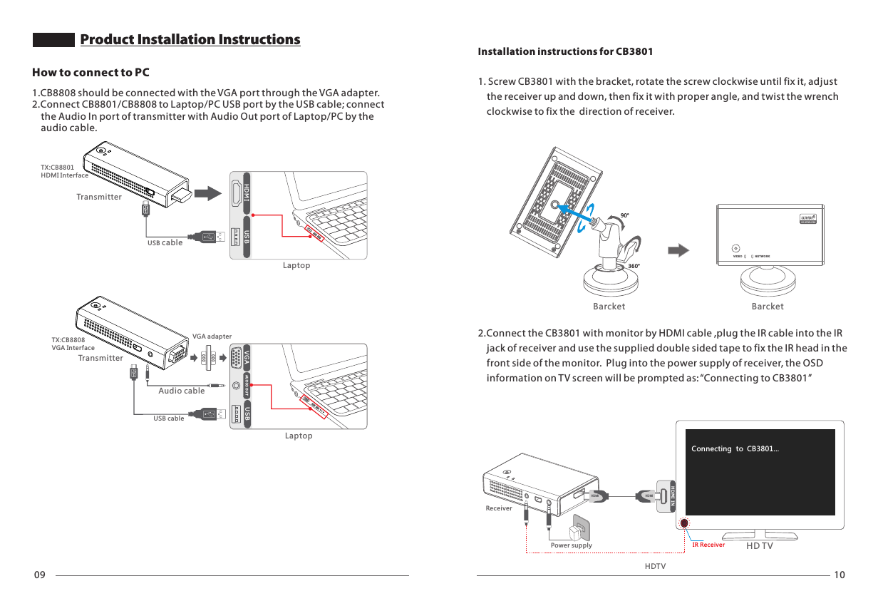 09 10HDMI  USBLaptopUSB cableTransmitterTX:CB8801HDMI InterfaceHow to connect to PC1.CB8808 should be connected with the VGA port through the VGA adapter. 2.Connect CB8801/CB8808 to Laptop/PC USB port by the USB cable; connect     the Audio In port of transmitter with Audio Out port of Laptop/PC by the    audio cable.Product Installation InstructionsVGA USBAU DI O OU TLaptopVGA adapterUSB cableAudio cableTransmitterTX:CB8808VGA Inter faceHDTV90&deg;360&deg;VID EO NE TW ORKBarcket BarcketHD M I INHDM IHD TVConnecting  to  CB3801... HDM IIR ReceiverReceiverInstallation instructions for CB38011. Screw CB3801 with the bracket, rotate the screw clockwise until fix it, adjust     the receiver up and down, then fix it with proper angle, and twist the wrench    clockwise to fix the  direction of receiver.2.Connect the CB3801 with monitor by HDMI cable ,plug the IR cable into the IR     jack of receiver and use the supplied double sided tape to fix the IR head in the     front side of the monitor.  Plug into the power supply of receiver, the OSD     information on TV screen will be prompted as: &ldquo;Connecting to CB3801&rdquo;Power supply