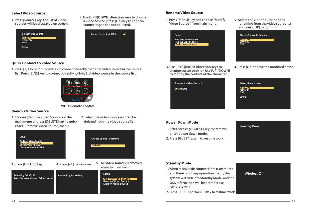 21 22Removing Stick0203Press OK to continue or Exit to cancelRemoving Stick0203.. SetupRemove Video SourceModify Video SourceAdd new Video SourceSelect Video Source WHDI Remote Control2. Use [UP]/[DOWN] direction keys to choose      a video source, press [OK] key to confirm      connecting to the one selected.1. Press [Source] key, the list of video      sources will be displayed on screen. Remove Video SourceQuick Connect to Video SourceSetupAdd new Video SourceModify Video SourceDisconnect Wireless LinkRemove Video SourceChoose Source To RemoveStick0203Select Video SourceSONY BDDVBSetupStick0203Connected to Stick0203 Rename Video SourcePowering Down..Power Down ModeSelect Video SourceSONY BDDVBSetupStick0203Rename Video Sourceitck0203RChoose Source To RenameSONY BDDVBStick0203SetupAdd new Video SourceRemove Video SourceModify Video SourceWireless Off1. Press [1] key of input devices to connect directly to the 1st video source in the source      list; Press [2]/[3] key to connect directly to 2nd/3rd video source in the source list.1. Choose [Remove Video Source] on the      main menu or press [DELETE] key to      enter  [Remove Video Source] menu.quick2. Select the video source wanted be     deleted from the video source list.3. press [DELETE] key 5. The video source is removed,      return to main menu.4. Press [ok] to Remove 1. Press [MENU] key and choose "Modify      Video Source " from main menu.2. Select the video source needed      renaming from the video source list       and press [OK] to confirm.3. Use [LEFT][RIGHT ]direction keys to      change cursor position Use [UP][DOWN]      to modify the content of the character 4. Press [OK] to save the modified name.1. After pressing [GUEST] key, system will      enter power down mode.2. Press [GUEST ] again to resume work.1. When receiver disconnect from transmitter     and there is not any operation to run, the      system will turn into Standby Mode, and the      OSD information will be prompted as      &ldquo;Wireless Off &rdquo;.2. Press [SOURCE] or [MENU] key to resume work.Standby Mode