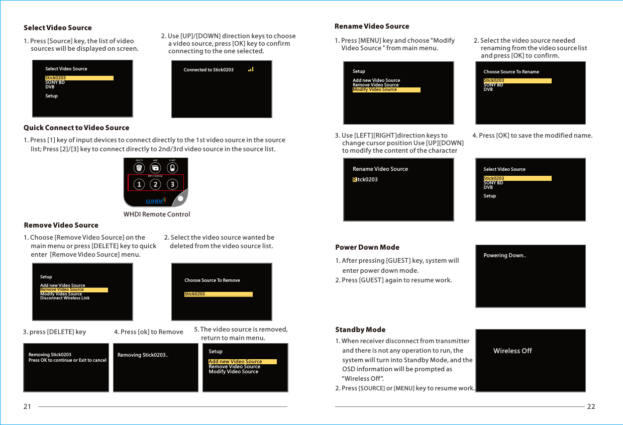 21 22Removing Stick0203Press OK to continue or Exit to cancelRemoving Stick0203.. SetupRemove Video SourceModify Video SourceAdd new Video SourceSelect Video Source WHDI Remote Control2. Use [UP]/[DOWN] direction keys to choose      a video source, press [OK] key to confirm      connecting to the one selected.1. Press [Source] key, the list of video      sources will be displayed on screen. Remove Video SourceQuick Connect to Video SourceSetupAdd new Video SourceModify Video SourceDisconnect Wireless LinkRemove Video SourceChoose Source To RemoveStick0203Select Video SourceSONY BDDVBSetupStick0203Connected to Stick0203 Rename Video SourcePowering Down..Power Down ModeSelect Video SourceSONY BDDVBSetupStick0203Rename Video Sourceitck0203RChoose Source To RenameSONY BDDVBStick0203SetupAdd new Video SourceRemove Video SourceModify Video SourceWireless Off1. Press [1] key of input devices to connect directly to the 1st video source in the source      list; Press [2]/[3] key to connect directly to 2nd/3rd video source in the source list.1. Choose [Remove Video Source] on the      main menu or press [DELETE] key to      enter  [Remove Video Source] menu.quick2. Select the video source wanted be     deleted from the video source list.3. press [DELETE] key 5. The video source is removed,      return to main menu.4. Press [ok] to Remove 1. Press [MENU] key and choose "Modify      Video Source " from main menu.2. Select the video source needed      renaming from the video source list       and press [OK] to confirm.3. Use [LEFT ][RIGHT]direction keys to      change cursor position Use [UP][DOWN]      to modify the content of the character 4. Press [OK] to save the modified name.1. After pressing [GUEST ] key, system will      enter power down mode.2. Press [GUEST] again to resume work.1. When receiver disconnect from transmitter     and there is not any operation to run, the      system will turn into Standby Mode, and the      OSD information will be prompted as      &ldquo;Wireless Off&rdquo;.2. Press [SOURCE] or [MENU] key to resume work.Standby Mode