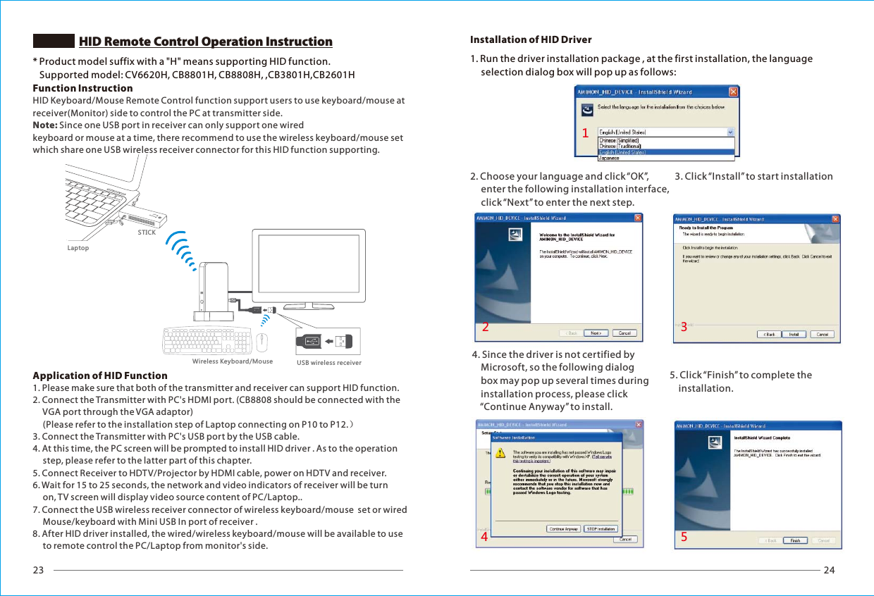 23 24HID Remote Control Operation InstructionNETWORKVIDEOSTICK1. Run the driver installation package , at the first installation, the language      selection dialog box will pop up as follows:4. Since the driver is not certified by     Microsoft, so the following dialog     box may pop up several times during     installation process, please click     &ldquo;Continue Anyway&rdquo; to install.5. Click &ldquo;Finish&rdquo; to complete the     installation.Installation of HID Driver2. Choose your language and click &ldquo;OK&rdquo;,      enter the following installation interface,      click &ldquo;Next&rdquo; to enter the next step.3. Click &ldquo;Install&rdquo; to start installation12345* Product model suffix with a "H" means supporting HID function.   Supported model: CV6620H, CB8801H, CB8808H, ,CB3801H,CB2601HFunction InstructionApplication of HID Function HID Keyboard/Mouse Remote Control function support users to use keyboard/mouse at receiver(Monitor) side to control the PC at transmitter side. Note: Since one USB port in receiver can only support one wired keyboard or mouse at a time, there recommend to use the wireless keyboard/mouse set which share one USB wireless receiver connector for this HID function supporting.1. Please make sure that both of the transmitter and receiver can support HID function.2. Connect the Transmitter with PC's HDMI port. (CB8808 should be connected with the      VGA port through the VGA adaptor)     (Please refer to the installation step of Laptop connecting on P10 to P12.）3. Connect the Transmitter with PC's USB port by the USB cable. 4. At this time, the PC screen will be prompted to install HID driver . As to the operation      step, please refer to the latter part of this chapter.5. Connect Receiver to HDTV/Projector by HDMI cable, power on HDTV and receiver.6. Wait for 15 to 25 seconds, the network and video indicators of receiver will be turn      on, TV screen will display video source content of PC/Laptop..7. Connect the USB wireless receiver connector of wireless keyboard/mouse  set or wired      Mouse/keyboard with Mini USB In port of receiver .8. After HID driver installed, the wired/wireless keyboard/mouse will be available to use      to remote control the PC/Laptop from monitor's side.LaptopWireless Keyboard/Mouse USB wireless receiver
