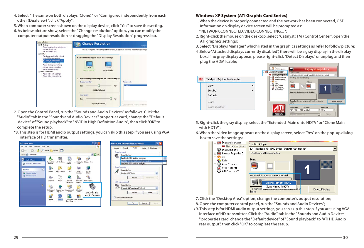 29 30*4. Select "The same on both displays (Clone) " or "Configured independently from each     other (Dualview) ", click "Apply";5. When computer screen shown on the display device, click "Yes" to save the setting.6. As below picture show, select the "Change resolution" option, you can modify the      computer output resolution as dragging the "Display Resolution" progress bar.7. Open the Control Panel, run the "Sounds and Audio Devices" as follows: Click the     "Audio" tab in the "Sounds and Audio Devices" properties card, change the "Default      device" of "Sound playback" to "NVIDIA High Definition Audio", then click "OK" to     complete the setup.*8. This step is for HDMI audio output settings, you can skip this step if you are using VGA        interface of HD transmitter.Windows XP System  (ATI Graphic Card Series)1. When the device is properly connected and the network has been connected, OSD      information on display device screen will be prompted as:     " NETWORK CONNECTED, VIDEO CONNECTING... ";2. Right-click the mouse on the desktop, select "Catalyst( TM ) Control Center", open the      ATI graphics settings;3. Select "Displays Manager" which listed in the graphics settings as refer to follow picture:4 .Below &ldquo;Attached displays currently disabled&rdquo;, there will be a gray display in the display      box, if no gray display appear, please right-click "Detect Displays" or unplug and then      plug the HDMI cable;5. Right-click the gray display, select the "Extended  Main onto HDTV" or "Clone Main     with HDTV";6. When the video image appears on the display screen, select "Yes" on the pop-up dialog      box to save the settings;7. Click the "Desktop Area" option, change the computer's output resolution;8. Open the computer control panel, run the "Sounds and Audio Devices";9. This step is for HDMI audio output settings, you can skip this step if you are using VGA     interface of HD transmitter. Click the "Audio" tab in the "Sounds and Audio Devices    " properties card, change the "Default device" of "Sound playback" to "ATI HD Audio     rear output", then click "OK" to complete the setup.