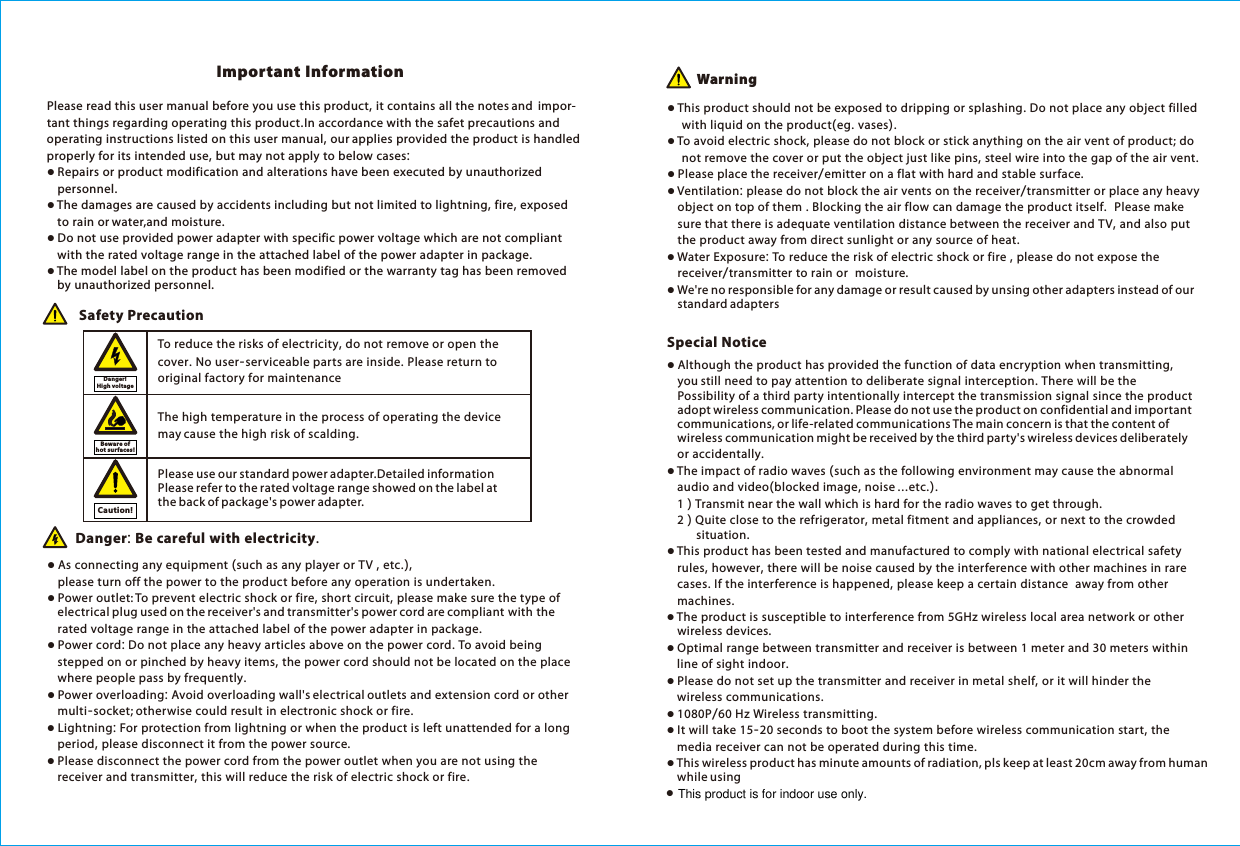 Please read this user manual before you use this product, it contains all the notes and  impor-tant things regarding operating this product.In accordance with the safet precautions and operating instructions listed on this user manual, our applies provided the product is handled properly for its intended use, but may not apply to below cases:● Repairs or product modification and alterations have been executed by unauthorized     personnel. ● The damages are caused by accidents including but not limited to lightning, fire, exposed     to rain or water,and moisture.● Do not use provided power adapter with specific power voltage which are not compliant     with the rated voltage range in the attached label of the power adapter in package.● The model label on the product has been modified or the warranty tag has been removed         by unauthorized personnel.The high temperature in the process of operating the device may cause the high risk of scalding.To reduce the risks of electricity, do not remove or open the cover. No user-serviceable parts are inside. Please return to original factory for maintenance Safety Precaution● As connecting any equipment (such as any player or TV , etc.),         please turn off the power to the product before any operation is undertaken.● Power outlet: To prevent electric shock or fire, short circuit, please make sure the type of     electrical plug used on the receiver's and transmitter's power cord are compliant with the     rated voltage range in the attached label of the power adapter in package.● Power cord: Do not place any heavy articles above on the power cord. To avoid being     stepped on or pinched by heavy items, the power cord should not be located on the place     where people pass by frequently.● Power overloading: Avoid overloading wall's electrical outlets and extension cord or other     multi-socket; otherwise could result in electronic shock or fire.● Lightning: For protection from lightning or when the product is left unattended for a long     period, please disconnect it from the power source. ● Please disconnect the power cord from the power outlet when you are not using the     receiver and transmitter, this will reduce the risk of electric shock or fire.Danger: Be careful with electricity. ● Thi s product should not be exposed to dripping or splashing. Do not place any object filled     with liquid on the product(eg. vases).● To avoid electric shock, please do not block or stick anything on the air vent of product; do     not remove the cover or put the object just like pins, steel wire into the gap of the air vent.● Please place the receiver/emitter on a flat with hard and stable surface. ● Ventilation: please do not block the air vents on the receiver/transmitter or place any heavy     object on top of them . Blocking the air flow can damage the product itself.  Please make     sure that there is adequate ventilation distance between the receiver and TV, and also put     the product away from direct sunlight or any source of heat.● Water Exposure: To reduce the risk of electric shock or fire , please do not expose the     receiver/transmitter to rain or  moisture.● We're no responsible for any damage or result caused by unsing other adapters instead of our     standard adaptersImportant Information Warning● Although the product has provided the function of data encryption when transmitting,     you still need to pay attention to deliberate signal interception. There will be the         Possibility of a third party intentionally intercept the transmission signal since the product     adopt wireless communication. Please do not use the product on confidential and important     communications, or life-related communications The main concern is that the content of     wireless communication might be received by the third party's wireless devices deliberately     or accidentally.● The impact of radio waves (such as the following environment may cause the abnormal      audio and video(blocked image, noise ...etc.).     1 ) Transmit near the wall which is hard for the radio waves to get through.    2 ) Quite close to the refrigerator, metal fitment and appliances, or next to the crowded         situation.● This product has been tested and manufactured to comply with national electrical safety     rules, however, there will be noise caused by the interference with other machines in rare     cases. If the interference is happened, please keep a certain distance  away from other     machines.● The product is susceptible to interference from 5GHz wireless local area network or other     wireless devices.● Optimal range between transmitter and receiver is between 1 meter and 30 meters within     line of sight indoor.● Please do not set up the transmitter and receiver in metal shelf, or it will hinder the     wireless communications. ● 1080P/60 Hz Wireless transmitting. ● It will take 15-20 seconds to boot the system before wireless communication start, the     media receiver can not be operated during this time.● This wireless product has minute amounts of radiation, pls keep at least 20cm away from human     while usingSpecial NoticeDanger! High vo ltageBeware of hot surfaces!Caution!Please use our standard power adapter.Detailed information refer to the rated voltage range showed on the label at the back of package's power adapter. Please ●This product is for indoor use only.