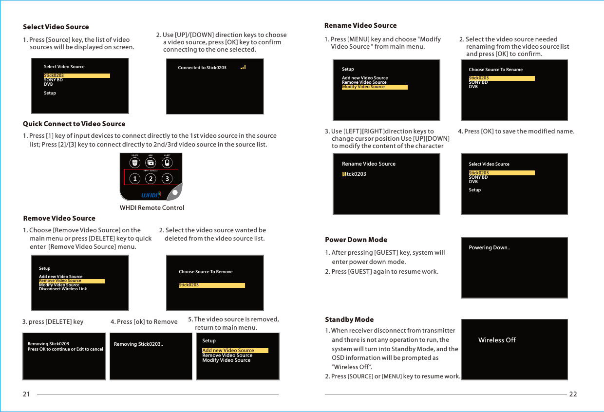 21 22Removing Stick0203Press OK to continue or Exit to cancelRemoving Stick0203.. SetupRemove Video SourceModify Video SourceAdd new Video SourceSelect Video Source WHDI Remote Control2. Use [UP]/[DOWN] direction keys to choose      a video source, press [OK] key to confirm      connecting to the one selected.1. Press [Source] key, the list of video      sources will be displayed on screen. Remove Video SourceQuick Connect to Video SourceSetupAdd new Video SourceModify Video SourceDisconnect Wireless LinkRemove Video SourceChoose Source To RemoveStick0203Select Video SourceSONY BDDVBSetupStick0203Connected to Stick0203 Rename Video SourcePowering Down..Power Down ModeSelect Video SourceSONY BDDVBSetupStick0203Rename Video Sourceitck0203RChoose Source To RenameSONY BDDVBStick0203SetupAdd new Video SourceRemove Video SourceModify Video SourceWireless Off1. Press [1] key of input devices to connect directly to the 1st video source in the source      list; Press [2]/[3] key to connect directly to 2nd/3rd video source in the source list.1. Choose [Remove Video Source] on the      main menu or press [DELETE] key to      enter  [Remove Video Source] menu.quick2. Select the video source wanted be     deleted from the video source list.3. press [DELETE] key 5. The video source is removed,      return to main menu.4. Press [ok] to Remove 1. Press [MENU] key and choose "Modify      Video Source " from main menu.2. Select the video source needed      renaming from the video source list       and press [OK] to confirm.3. Use [LEFT ][RIGHT]direction keys to      change cursor position Use [UP][DOWN]      to modify the content of the character 4. Press [OK] to save the modified name.1. After pressing [GUEST ] key, system will      enter power down mode.2. Press [GUEST] again to resume work.1. When receiver disconnect from transmitter     and there is not any operation to run, the      system will turn into Standby Mode, and the      OSD information will be prompted as      &ldquo;Wireless Off&rdquo;.2. Press [SOURCE] or [MENU] key to resume work.Standby Mode