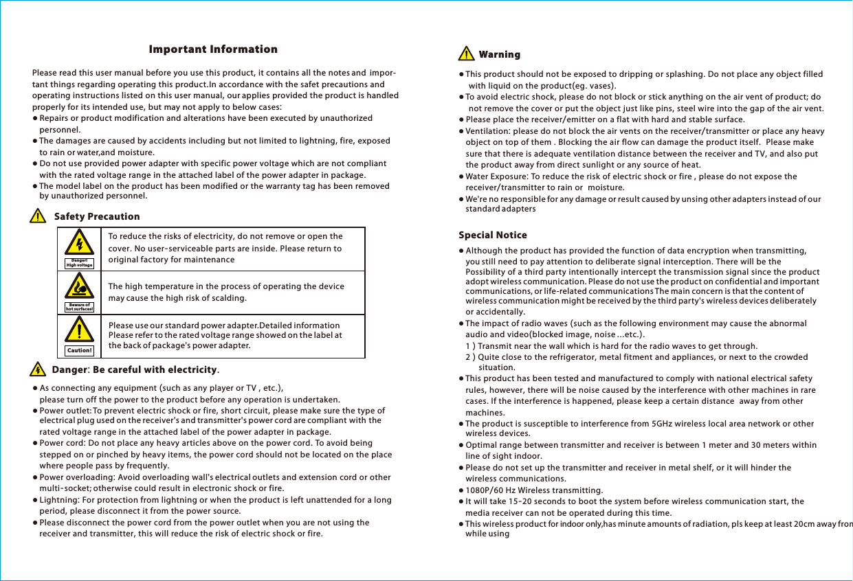 Please read this user manual before you use this product, it contains all the notes and  impor-tant things regarding operating this product.In accordance with the safet precautions and operating instructions listed on this user manual, our applies provided the product is handled properly for its intended use, but may not apply to below cases:● Repairs or product modification and alterations have been executed by unauthorized     personnel. ● The damages are caused by accidents including but not limited to lightning, fire, exposed     to rain or water,and moisture.● Do not use provided power adapter with specific power voltage which are not compliant     with the rated voltage range in the attached label of the power adapter in package.● The model label on the product has been modified or the warranty tag has been removed         by unauthorized personnel.The high temperature in the process of operating the device may cause the high risk of scalding.To reduce the risks of electricity, do not remove or open the cover. No user-serviceable parts are inside. Please return to original factory for maintenance Safety Precaution● As connecting any equipment (such as any player or TV , etc.),         please turn off the power to the product before any operation is undertaken.● Power outlet: To prevent electric shock or fire, short circuit, please make sure the type of     electrical plug used on the receiver's and transmitter's power cord are compliant with the     rated voltage range in the attached label of the power adapter in package.● Power cord: Do not place any heavy articles above on the power cord. To avoid being     stepped on or pinched by heavy items, the power cord should not be located on the place     where people pass by frequently.● Power overloading: Avoid overloading wall's electrical outlets and extension cord or other     multi-socket; otherwise could result in electronic shock or fire.● Lightning: For protection from lightning or when the product is left unattended for a long     period, please disconnect it from the power source. ● Please disconnect the power cord from the power outlet when you are not using the     receiver and transmitter, this will reduce the risk of electric shock or fire.Danger: Be careful with electricity. ● This product should not be exposed to dripping or splashing. Do not place any object filled     with liquid on the product(eg. vases).● To avoid electric shock, please do not block or stick anything on the air vent of product; do     not remove the cover or put the object just like pins, steel wire into the gap of the air vent.● Please place the receiver/emitter on a flat with hard and stable surface. ● Ventilation: please do not block the air vents on the receiver/transmitter or place any heavy     object on top of them . Blocking the air flow can damage the product itself.  Please make     sure that there is adequate ventilation distance between the receiver and TV, and also put     the product away from direct sunlight or any source of heat.● Water Exposure: To reduce the risk of electric shock or fire , please do not expose the     receiver/transmitter to rain or  moisture.● We're no responsible for any damage or result caused by unsing other adapters instead of our     standard adaptersImportant Information Warning● Although the product has provided the function of data encryption when transmitting,     you still need to pay attention to deliberate signal interception. There will be the         Possibility of a third party intentionally intercept the transmission signal since the product     adopt wireless communication. Please do not use the product on confidential and important     communications, or life-related communications The main concern is that the content of     wireless communication might be received by the third party's wireless devices deliberately     or accidentally.● The impact of radio waves (such as the following environment may cause the abnormal      audio and video(blocked image, noise ...etc.).     1 ) Transmit near the wall which is hard for the radio waves to get through.    2 ) Quite close to the refrigerator, metal fitment and appliances, or next to the crowded         situation.● This product has been tested and manufactured to comply with national electrical safety     rules, however, there will be noise caused by the interference with other machines in rare     cases. If the interference is happened, please keep a certain distance  away from other     machines.● The product is susceptible to interference from 5GHz wireless local area network or other     wireless devices.● Optimal range between transmitter and receiver is between 1 meter and 30 meters within     line of sight indoor.● Please do not set up the transmitter and receiver in metal shelf, or it will hinder the     wireless communications. ● 1080P/60 Hz Wireless transmitting. ● It will take 15-20 seconds to boot the system before wireless communication start, the     media receiver can not be operated during this time.● This wireless product for indoor only,has minute amounts of radiation, pls keep at least 20cm away from    while usingSpecial NoticeDanger! High vo ltageBeware of hot surfaces!Caution!Please use our standard power adapter.Detailed information refer to the rated voltage range showed on the label at the back of package's power adapter. Please 