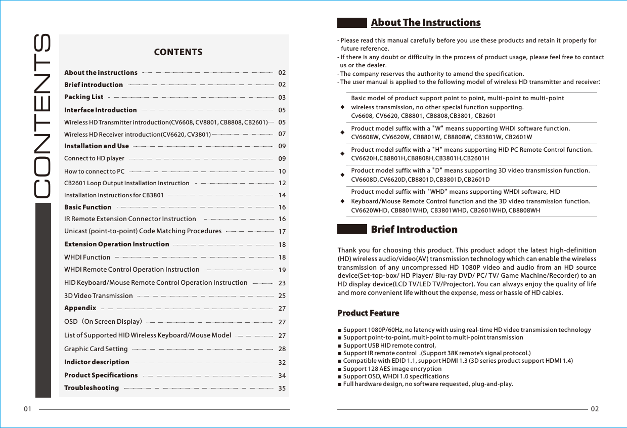 01 02CONTENTSAbout the instructions 02Brief introduction 02Packing List 03Interface Introduction 05Wireless HD Transmitter introduction(CV6608, CV8801, CB8808, CB2601) 05Wireless HD Receiver introduction(CV6620, CV3801) 07Installation and Use 09Connect to HD player 09How to connect to PC 1012Installation instructions for CB3801 14Basic Function 16IR Remote Extension Connector Instruction  16Unicast (point-to-point) Code Matching Procedures  17Extension Operation Instruction 18WHDI Function 18WHDI Remote Control Operation Instruction 19HID Keyboard/Mouse Remote Control Operation Instruction 233D Video Transmission 25Appendix 27OSD（On Screen Display）27List of Supported HID Wireless Keyboard/Mouse Model  27Graphic Card Setting 28Indictor description 32Product Specifications 34Troubleshooting 35CONTENTSwireless transmission, no other special function supporting.Keyboard/Mouse Remote Control function and the 3D video transmission function.Basic model of product support point to point, multi-point to multi-point Cv6608, CV6620, CB8801, CB8808,CB3801, CB2601 Product model suffix with a "H" means supporting HID PC Remote Control function.CV6620H,CB8801H,CB8808H,CB3801H,CB2601HProduct model suffix with a "W" means supporting WHDI software function.CV6608W, CV6620W, CB8801W, CB8808W, CB3801W, CB2601WProduct model suffix with a "D" means supporting 3D video transmission function.CV6608D,CV6620D,CB8801D,CB3801D,CB2601DProduct model suffix with "WHD" means supporting WHDI software, HID CV6620WHD, CB8801WHD, CB3801WHD, CB2601WHD, CB8808WH ◆◆◆◆◆Thank  you  for  choosing  this product. This  product adopt the latest high-definition (HD) wireless audio/video(AV) transmission technology which can enable the wireless transmission  of  any  uncompressed  HD  1080P  video  and  audio  from  an  HD  source device(Set-top-box/ HD Player/ Blu-ray DVD/ PC/ TV/ Game Machine/Recorder) to an HD display device(LCD TV/LED TV/Projector). You can always enjoy the quality of life and more convenient life without the expense, mess or hassle of HD cables.■Support 1080P/60Hz, no latency with using real-time HD video transmission technology ■Support point-to-point, multi-point to multi-point transmission■Support USB HID remote control,■Support IR remote control  .(Support 38K remote&rsquo;s signal protocol.)■Compatible with EDID 1.1, support HDMI 1.3 (3D series product support HDMI 1.4)■Support 128 AES image encryption■Support OSD, WHDI 1.0 specifications■Full hardware design, no software requested, plug-and-play.        - Please read this manual carefully before you use these products and retain it properly for   future reference.- If there is any doubt or difficulty in the process of product usage, please feel free to contact   us or the dealer.- The company reserves the authority to amend the specification.- The user manual is applied to the following model of wireless HD transmitter and receiver:About The InstructionsProduct FeatureBrief IntroductionCB2601 Loop Output Installation Instruction