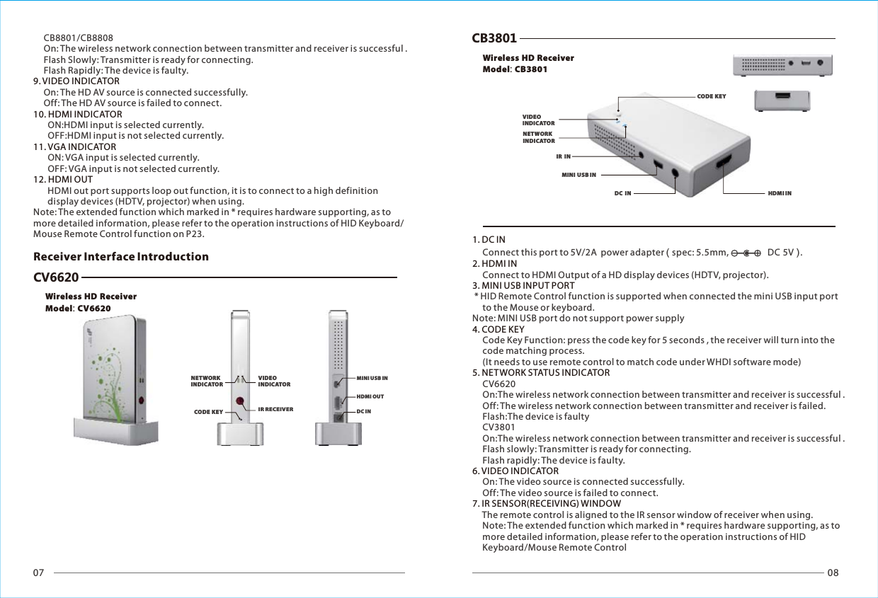 07 08Wireless HD ReceiverModel: CV6620MINI USB INHDMI OUTDC INReceiver Interface IntroductionCV6620CB3801MINI USB INHDMI INDC  INIR  IN1. DC IN2. HDMI IN 3. MINI USB INPUT PORT   4. CODE KEY5. NETWORK STATUS INDICATOR6. VIDEO INDICATOR7. IR SENSOR(RECEIVING) WINDOW     Connect this port to 5V/2A  power adapter ( spec: 5.5mm,                   DC 5V ).     Connect to HDMI Output of a HD display devices (HDTV, projector). * HID Remote Control function is supported when connected the mini USB input port      to the Mouse or keyboard.Note: MINI USB port do not support power supply     Code Key Function: press the code key for 5 seconds , the receiver will turn into the      code matching process.     (It needs to use remote control to match code under WHDI software mode)     CV6620     On:The wireless network connection between transmitter and receiver is successful .     Off: The wireless network connection between transmitter and receiver is failed.     Flash:The device is faulty      CV3801     On:The wireless network connection between transmitter and receiver is successful .     Flash slowly: Transmitter is ready for connecting.     Flash rapidly: The device is faulty.     On: The video source is connected successfully.     Off: The video source is failed to connect.     The remote control is aligned to the IR sensor window of receiver when using.     Note: The extended function which marked in * requires hardware supporting, as to      more detailed information, please refer to the operation instructions of HID      Keyboard/Mouse Remote Control     CB8801/CB8808     On: The wireless network connection between transmitter and receiver is successful .     Flash Slowly: Transmitter is ready for connecting.     Flash Rapidly: The device is faulty.      On: The HD AV source is connected successfully.     Off: The HD AV source is failed to connect.       ON:HDMI input is selected currently.        OFF:HDMI input is not selected currently.       ON: VGA input is selected currently.       OFF: VGA input is not selected currently.       HDMI out port supports loop out function, it is to connect to a high definition        display devices (HDTV, projector) when using.Note: The extended function which marked in * requires hardware supporting, as to more detailed information, please refer to the operation instructions of HID Keyboard/Mouse Remote Control function on P23.9. VIDEO INDICATOR10. HDMI INDICATOR11. VGA INDICATOR 12. HDMI OUT IR RECEIVERCODE KEYNETWORK INDICATORVIDEO INDICATORCODE KEYNETWORK INDICATORVIDEO INDICATORWireless HD ReceiverModel: CB3801