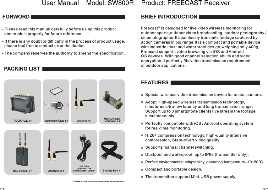RX:  x 1CP03029Waterproof Case x1 Antenna x2Antenna  x 2Binding Belt x1TX:  x1CP07029 MICRO HDMI Connector  x 2 FORWORD- Please read this manual carefully before using this product   and retain it properly for future reference.- If there is any doubt or difficulty in the process of product usage,   please feel free to contact us or the dealer.- The company reserves the authority to amend the specification. PACKING LISTUSB Cable (Standard USB2.0 male &amp; Mini USB) x1* Please take all the actual accessories as the standard.FEATURESSupports manual channel switching.Dustpoof and waterproof, up to IP68 (transmitter only).Perfect environmental adaptability, operating temperature -10~50&deg;C.Compact and portable design.The transmitter support Mini-USB power supply. BRIEF INTRODUCTIONFreecast   is designed for live video wireless monitoring for outdoor sports,outdoor video broadcasting, outdoor photography / cinematographer.It seamlessly transmits footage captured by action cameras in big range.It is a compact and portable device with industrial dust and waterproof design,weighing only 400g. Freecast supports video browsing via iOS and AndroidOS devices. With good channel selection ability and video encryption,it perfectly fits video transmission requirement of outdoor applications.Special wireless video transmission device for action camera.Adopt High-speed wireless transmission technology, it features ultra-low latency and long transmission range. Support up to 3 smartphone clients live stream the footage simultaneously.Perfectly compatible with iOS / Android operating system for real-time monitoring.H.264 compression technology, high-quality intensive compression, State-of-art video quality.TM11 12User Manual    Model: SW800R    Product: FREECAST Receiver 