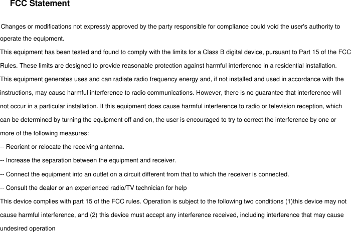 FCC StatementChanges or modifications not expressly approved by the party responsible for compliance could void the user's authority to operate the equipment.This equipment has been tested and found to comply with the limits for a Class B digital device, pursuant to Part 15 of the FCC Rules. These limits are designed to provide reasonable protection against harmful interference in a residential installation. This equipment generates uses and can radiate radio frequency energy and, if not installed and used in accordance with theinstructions, may cause harmful interference to radio communications. However, there is no guarantee that interference will not occur in a particular installation. If this equipment does cause harmful interference to radio or television reception, which can be determined by turning the equipment off and on, the user is encouraged to try to correct the interference by one or more of the following measures:-- Reorient or relocate the receiving antenna.-- Increase the separation between the equipment and receiver.-- Connect the equipment into an outlet on a circuit different from that to which the receiver is connected.-- Consult the dealer or an experienced radio/TV technician for helpThis device complies with part 15 of the FCC rules. Operation is subject to the following two conditions (1)this device may not cause harmful interference, and (2) this device must accept any interference received, including interference that may cause undesired operation