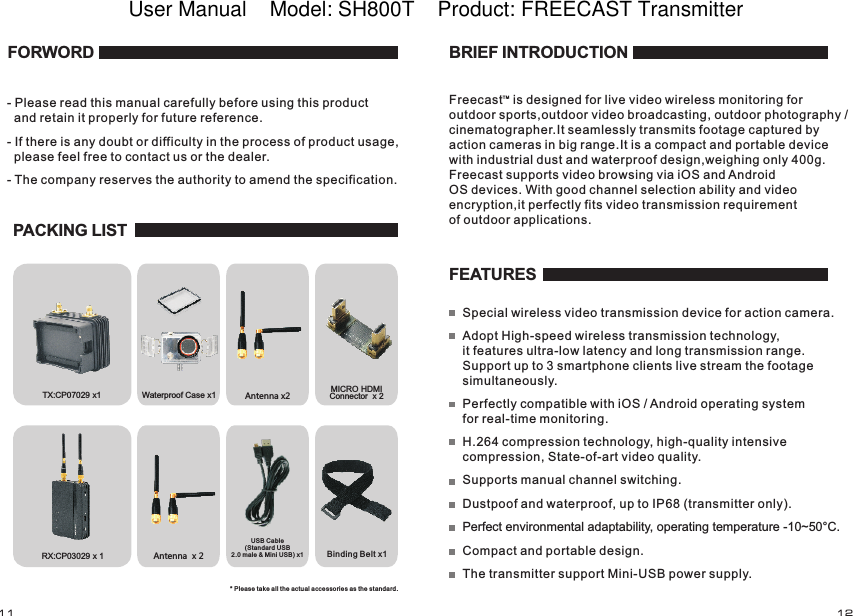 RX:  x 1CP03029Waterproof Case x1 Antenna x2Antenna  x 2Binding Belt x1TX:  x1CP07029 MICRO HDMI Connector  x 2 FORWORD- Please read this manual carefully before using this product   and retain it properly for future reference.- If there is any doubt or difficulty in the process of product usage,   please feel free to contact us or the dealer.- The company reserves the authority to amend the specification. PACKING LISTUSB Cable (Standard USB2.0 male &amp; Mini USB) x 1* Please take all th e actua l acces sories as the stan dard.FEATURESSupports manual channel switching.Dustpoof and waterproof, up to IP68 (transmitter only).Perfect environmental adaptability, operating temperature -10~50&deg;C.Compact and portable design.The transmitter support Mini-USB power supply. BRIEF INTRODUCTIONFreecast   is designed for live video wireless monitoring for outdoor sports,outdoor video broadcasting, outdoor photography / cinematographer.It seamlessly transmits footage captured by action cameras in big range.It is a compact and portable device with industrial dust and waterproof design,weighing only 400g. Freecast supports video browsing via iOS and AndroidOS devices. With good channel selection ability and video encryption,it perfectly fits video transmission requirement of outdoor applications.Special wireless video transmission device for action camera.Adopt High-speed wireless transmission technology, it features ultra-low latency and long transmission range. Support up to 3 smartphone clients live stream the footage simultaneously.Perfectly compatible with iOS / Android operating system for real-time monitoring.H.264 compression technology, high-quality intensive compression, State-of-art video quality.TM11 12User Manual    Model: SH800T    Product: FREECAST Transmitter