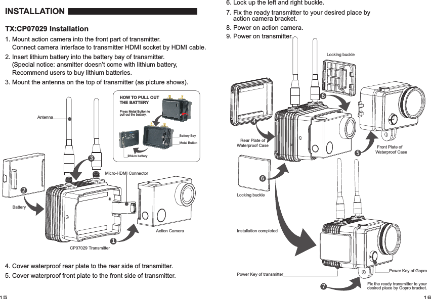 INSTALLATIONMicro-HDMI ConnectorAntenna CP07029 TransmitterAction CameraBattery 1. Mount   into the front part of transmitter.    Connect camera interface to transmitter HDMI socket by HDMI cable.action camera12. Insert lithium battery into the battery bay of transmitter.    (Special notice: ansmitter doesn&rsquo;t come with lithium battery,     Recommend users to buy lithium batteries.3. Mount the antenna on the top of transmitter (as picture shows).235. Cover waterproof front plate to the front side of transmitter.4. Cover waterproof rear plate to the rear side of transmitter.Battery Baylithium batteryMetal ButtonPress Metal Button to pull out the battery.HOW TO PULL OUT THE BATTERYRear Plate of Waterproof CaseLocking buckle45666. Lock up the left and right buckle.7. Fix the ready transmitter to your desired place by     action camera bracket.Power Key of transmitter78. Power on action camera.9. Power on transmitter.Locking buckle Front Plate of Waterproof CaseInstallation completedPower Key of GoproFix the ready transmitter to your desired place by Gopro bracket.15 16TX:CP07029 Installation