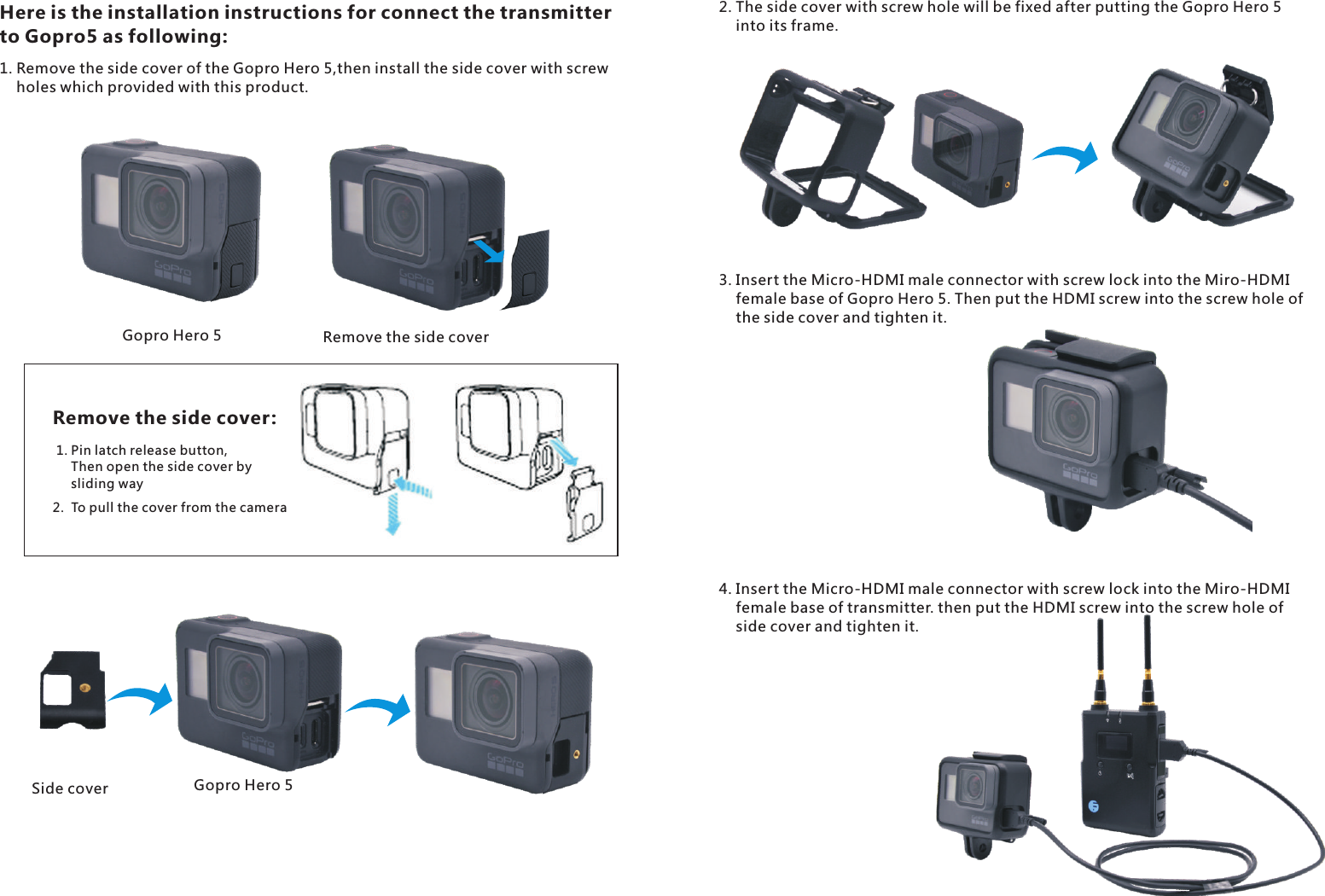 2.  To pull the cover from the cameraGopro Hero 5Gopro Hero 5Remove the side coverRemove the side cover:1. Pin latch release button,     Then open the side cover by     sliding waySide coverHere is the installation instructions for connect the transmitter to Gopro5 as following:1. Remove the side cover of the Gopro Hero 5,then install the side cover with screw     holes which provided with this product.2. The side cover with screw hole will be fixed after putting the Gopro Hero 5     into its frame.3. Insert the Micro-HDMI male connector with screw lock into the Miro-HDMI     female base of Gopro Hero 5. Then put the HDMI screw into the screw hole of     the side cover and tighten it. 4. Insert the Micro-HDMI male connector with screw lock into the Miro-HDMI     female base of transmitter. then put the HDMI screw into the screw hole of     side cover and tighten it.