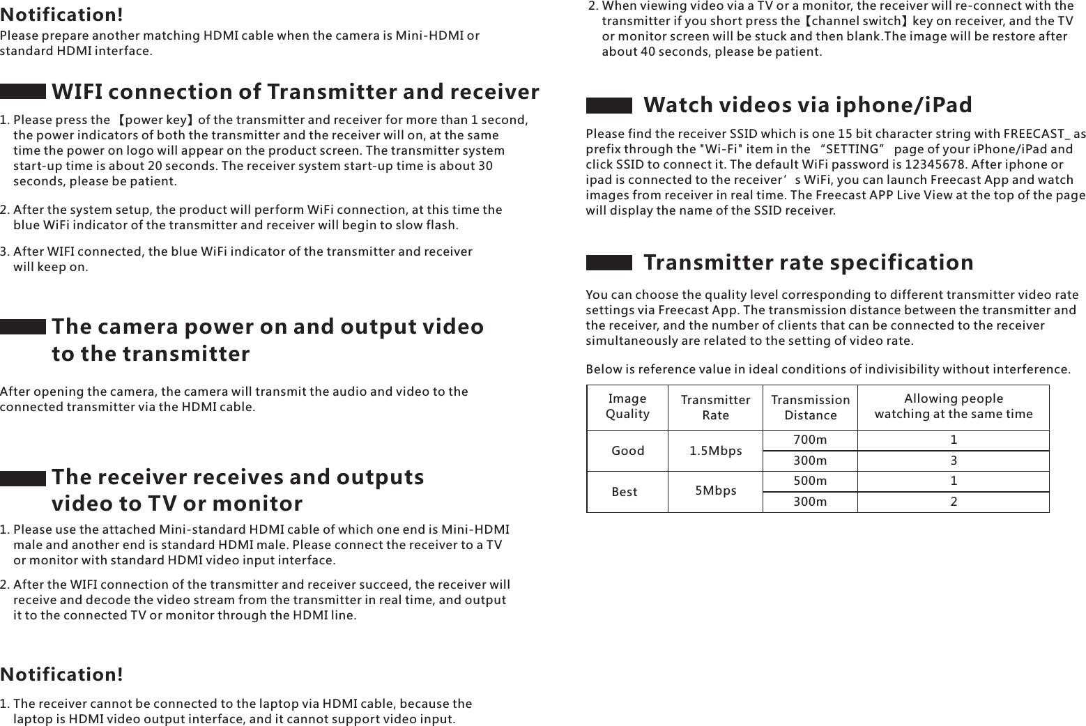 The receiver receives and outputs video to TV or monitorPlease prepare another matching HDMI cable when the camera is Mini-HDMI or standard HDMI interface.Notification!WIFI connection of Transmitter and receiver1. Please press the 【power key】of the transmitter and receiver for more than 1 second,     the power indicators of both the transmitter and the receiver will on, at the same     time the power on logo will appear on the product screen. The transmitter system     start-up time is about 20 seconds. The receiver system start-up time is about 30     seconds, please be patient.2. After the system setup, the product will perform WiFi connection, at this time the     blue WiFi indicator of the transmitter and receiver will begin to slow flash.3. After WIFI connected, the blue WiFi indicator of the transmitter and receiver     will keep on.The camera power on and output video to the transmitterAfter opening the camera, the camera will transmit the audio and video to the connected transmitter via the HDMI cable.1. Please use the attached Mini-standard HDMI cable of which one end is Mini-HDMI     male and another end is standard HDMI male. Please connect the receiver to a TV     or monitor with standard HDMI video input interface.2. After the WIFI connection of the transmitter and receiver succeed, the receiver will     receive and decode the video stream from the transmitter in real time, and output     it to the connected TV or monitor through the HDMI line.1. The receiver cannot be connected to the laptop via HDMI cable, because the     laptop is HDMI video output interface, and it cannot support video input.Notification!2. When viewing video via a TV or a monitor, the receiver will re-connect with the     transmitter if you short press the【channel switch】key on receiver, and the TV     or monitor screen will be stuck and then blank.The image will be restore after     about 40 seconds, please be patient.Watch videos via iphone/iPadPlease find the receiver SSID which is one 15 bit character string with FREECAST_ as prefix through the "Wi-Fi" item in the &ldquo;SETTING&rdquo; page of your iPhone/iPad and click SSID to connect it. The default WiFi password is 12345678. After iphone or ipad is connected to the receiver &rsquo;s WiFi, you can launch Freecast App and watch images from receiver in real time. The Freecast APP Live View at the top of the page will display the name of the SSID receiver.Transmitter rate specificationYou can choose the quality level corresponding to different transmitter video rate settings via Freecast App. The transmission distance between the transmitter and the receiver, and the number of clients that can be connected to the receiver simultaneously are related to the setting of video rate.Below is reference value in ideal conditions of indivisibility without interference.ImageQualityTransmitter RateTransmission DistanceAllowing people watching at the same timeGood 1.5Mbps 700m300m500m300mBest 5Mbps1312