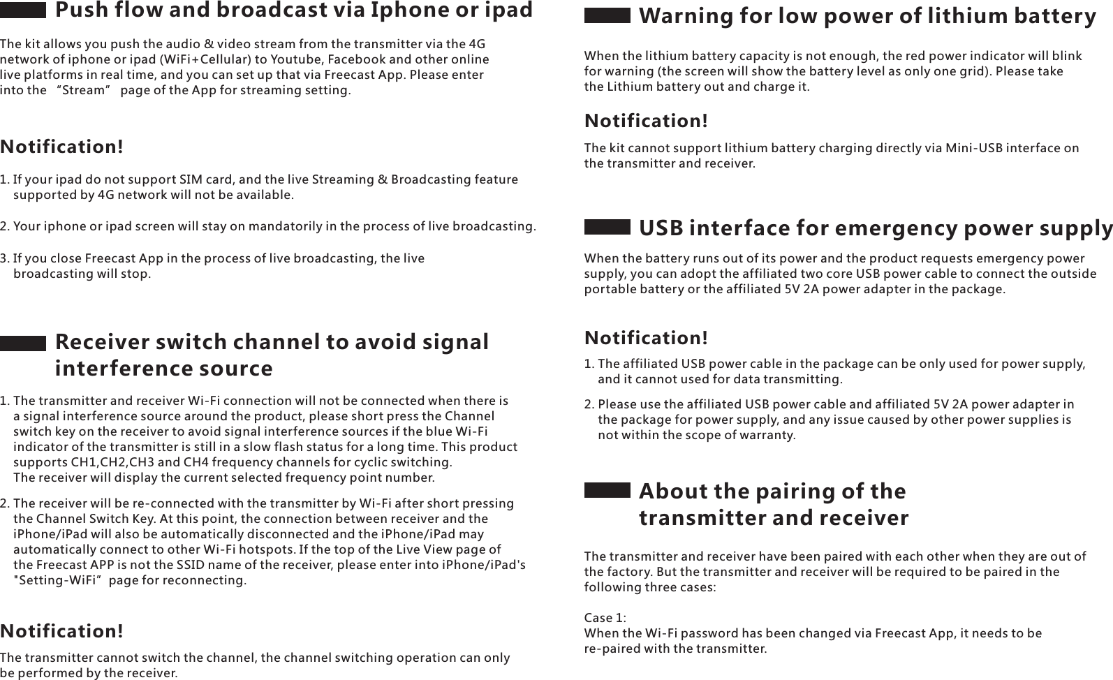 Push flow and broadcast via Iphone or ipadThe kit allows you push the audio &amp; video stream from the transmitter via the 4G network of iphone or ipad (WiFi+Cellular) to Youtube, Facebook and other online live platforms in real time, and you can set up that via Freecast App. Please enter into the &ldquo;Stream&rdquo; page of the App for streaming setting.Notification!1. If your ipad do not support SIM card, and the live Streaming &amp; Broadcasting feature     supported by 4G network will not be available.2. Your iphone or ipad screen will stay on mandatorily in the process of live broadcasting.3. If you close Freecast App in the process of live broadcasting, the live     broadcasting will stop. Receiver switch channel to avoid signal interference source1. The transmitter and receiver Wi-Fi connection will not be connected when there is     a signal interference source around the product, please short press the Channel     switch key on the receiver to avoid signal interference sources if the blue Wi-Fi     indicator of the transmitter is still in a slow flash status for a long time. This product     supports CH1,CH2,CH3 and CH4 frequency channels for cyclic switching.     The receiver will display the current selected frequency point number.2. The receiver will be re-connected with the transmitter by Wi-Fi after short pressing     the Channel Switch Key. At this point, the connection between receiver and the     iPhone/iPad will also be automatically disconnected and the iPhone/iPad may     automatically connect to other Wi-Fi hotspots. If the top of the Live View page of     the Freecast APP is not the SSID name of the receiver, please enter into iPhone/iPad's     "Setting-WiFi&rdquo;page for reconnecting.The transmitter cannot switch the channel, the channel switching operation can only be performed by the receiver.Notification!Warning for low power of lithium batteryWhen the lithium battery capacity is not enough, the red power indicator will blink for warning (the screen will show the battery level as only one grid). Please take the Lithium battery out and charge it.The kit cannot support lithium battery charging directly via Mini-USB interface on the transmitter and receiver.Notification!USB interface for emergency power supplyWhen the battery runs out of its power and the product requests emergency power supply, you can adopt the affiliated two core USB power cable to connect the outside portable battery or the affiliated 5V 2A power adapter in the package.2. Please use the affiliated USB power cable and affiliated 5V 2A power adapter in     the package for power supply, and any issue caused by other power supplies is     not within the scope of warranty.Notification!1. The affiliated USB power cable in the package can be only used for power supply,     and it cannot used for data transmitting.About the pairing of the transmitter and receiverThe transmitter and receiver have been paired with each other when they are out of the factory. But the transmitter and receiver will be required to be paired in the following three cases:Case 1: When the Wi-Fi password has been changed via Freecast App, it needs to be re-paired with the transmitter.
