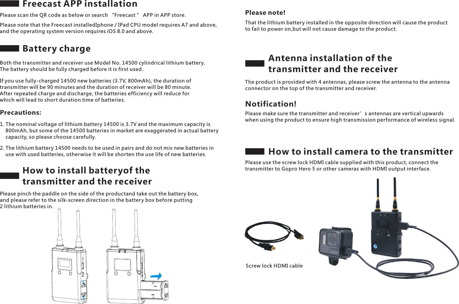 Freecast APP installation Please scan the QR code as below or search &ldquo;Freecast &rdquo; APP in APP store.Please note that the Freecast installedIphone / IPad CPU model requires A7 and above, and the operating system version requires iOS 8.0 and above.Battery chargeScrew lock HDMI cable Both the transmitter and receiver use Model No. 14500 cylindrical lithium battery. The battery should be fully charged before it is first used.If you use fully-charged 14500 new batteries (3.7V, 800mAh), the duration of transmitter will be 90 minutes and the duration of receiver will be 80 minute. After repeated charge and discharge, the batteries efficiency will reduce for which will lead to short duration time of batteries.Precautions:1. The nominal voltage of lithium battery 14500 is 3.7V and the maximum capacity is     800mAh, but some of the 14500 batteries in market are exaggerated in actual battery     capacity, so please choose carefully.2. The lithium battery 14500 needs to be used in pairs and do not mix new batteries in     use with used batteries, otherwise it will be shorten the use life of new batteries.How to install batteryof the transmitter and the receiverPlease pinch the paddle on the side of the productand take out the battery box, and please refer to the silk-screen direction in the battery box before putting 2 lithium batteries in.That the lithium battery installed in the opposite direction will cause the product to fail to power on,but will not cause damage to the product.Please note!Antenna installation of the transmitter and the receiverThe product is provided with 4 antennas, please screw the antenna to the antenna connector on the top of the transmitter and receiver.Please make sure the transmitter and receiver&rsquo;s antennas are vertical upwards when using the product to ensure high transmission performance of wireless signal.Notification!How to install camera to the transmitterPlease use the screw lock HDMI cable supplied with this product, connect the transmitter to Gopro Hero 5 or other cameras with HDMI output interface.