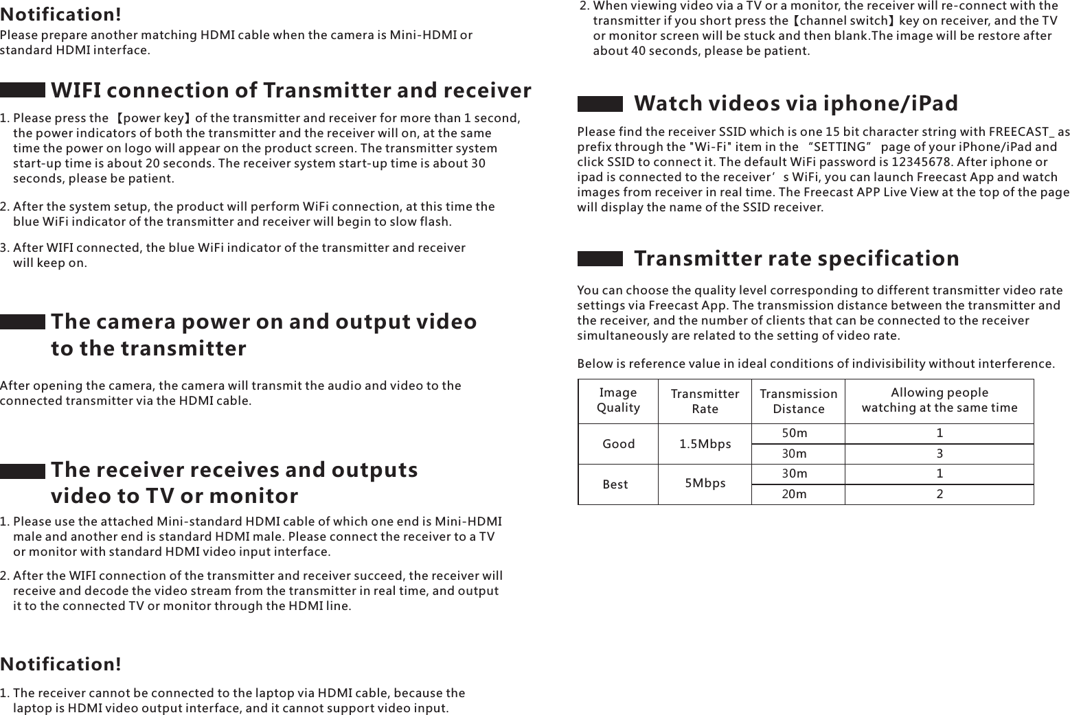 The receiver receives and outputs video to TV or monitorPlease prepare another matching HDMI cable when the camera is Mini-HDMI or standard HDMI interface.Notification!WIFI connection of Transmitter and receiver1. Please press the 【power key】of the transmitter and receiver for more than 1 second,     the power indicators of both the transmitter and the receiver will on, at the same     time the power on logo will appear on the product screen. The transmitter system     start-up time is about 20 seconds. The receiver system start-up time is about 30     seconds, please be patient.2. After the system setup, the product will perform WiFi connection, at this time the     blue WiFi indicator of the transmitter and receiver will begin to slow flash.3. After WIFI connected, the blue WiFi indicator of the transmitter and receiver     will keep on.The camera power on and output video to the transmitterAfter opening the camera, the camera will transmit the audio and video to the connected transmitter via the HDMI cable.1. Please use the attached Mini-standard HDMI cable of which one end is Mini-HDMI     male and another end is standard HDMI male. Please connect the receiver to a TV     or monitor with standard HDMI video input interface.2. After the WIFI connection of the transmitter and receiver succeed, the receiver will     receive and decode the video stream from the transmitter in real time, and output     it to the connected TV or monitor through the HDMI line.1. The receiver cannot be connected to the laptop via HDMI cable, because the     laptop is HDMI video output interface, and it cannot support video input.Notification!2. When viewing video via a TV or a monitor, the receiver will re-connect with the     transmitter if you short press the【channel switch】key on receiver, and the TV     or monitor screen will be stuck and then blank.The image will be restore after     about 40 seconds, please be patient.Watch videos via iphone/iPadPlease find the receiver SSID which is one 15 bit character string with FREECAST_ as prefix through the "Wi-Fi" item in the &ldquo;SETTING&rdquo; page of your iPhone/iPad and click SSID to connect it. The default WiFi password is 12345678. After iphone or ipad is connected to the receiver &rsquo;s WiFi, you can launch Freecast App and watch images from receiver in real time. The Freecast APP Live View at the top of the page will display the name of the SSID receiver.Transmitter rate specificationYou can choose the quality level corresponding to different transmitter video rate settings via Freecast App. The transmission distance between the transmitter and the receiver, and the number of clients that can be connected to the receiver simultaneously are related to the setting of video rate.Below is reference value in ideal conditions of indivisibility without interference.ImageQualityTransmitter RateTransmission DistanceAllowing people watching at the same timeGood 1.5Mbps５0m３０m３0m２0mBest 5Mbps1312