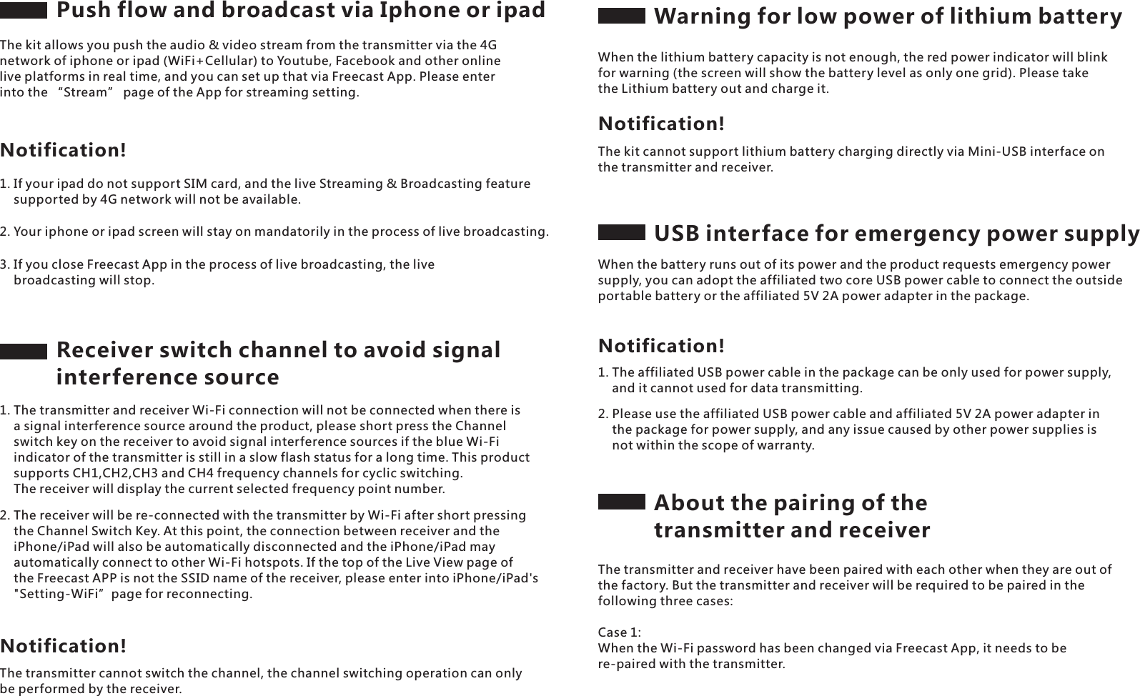 Push flow and broadcast via Iphone or ipadThe kit allows you push the audio &amp; video stream from the transmitter via the 4G network of iphone or ipad (WiFi+Cellular) to Youtube, Facebook and other online live platforms in real time, and you can set up that via Freecast App. Please enter into the &ldquo;Stream&rdquo; page of the App for streaming setting.Notification!1. If your ipad do not support SIM card, and the live Streaming &amp; Broadcasting feature     supported by 4G network will not be available.2. Your iphone or ipad screen will stay on mandatorily in the process of live broadcasting.3. If you close Freecast App in the process of live broadcasting, the live     broadcasting will stop. Receiver switch channel to avoid signal interference source1. The transmitter and receiver Wi-Fi connection will not be connected when there is     a signal interference source around the product, please short press the Channel     switch key on the receiver to avoid signal interference sources if the blue Wi-Fi     indicator of the transmitter is still in a slow flash status for a long time. This product     supports CH1,CH2,CH3 and CH4 frequency channels for cyclic switching.     The receiver will display the current selected frequency point number.2. The receiver will be re-connected with the transmitter by Wi-Fi after short pressing     the Channel Switch Key. At this point, the connection between receiver and the     iPhone/iPad will also be automatically disconnected and the iPhone/iPad may     automatically connect to other Wi-Fi hotspots. If the top of the Live View page of     the Freecast APP is not the SSID name of the receiver, please enter into iPhone/iPad's     "Setting-WiFi&rdquo;page for reconnecting.The transmitter cannot switch the channel, the channel switching operation can only be performed by the receiver.Notification!Warning for low power of lithium batteryWhen the lithium battery capacity is not enough, the red power indicator will blink for warning (the screen will show the battery level as only one grid). Please take the Lithium battery out and charge it.The kit cannot support lithium battery charging directly via Mini-USB interface on the transmitter and receiver.Notification!USB interface for emergency power supplyWhen the battery runs out of its power and the product requests emergency power supply, you can adopt the affiliated two core USB power cable to connect the outside portable battery or the affiliated 5V 2A power adapter in the package.2. Please use the affiliated USB power cable and affiliated 5V 2A power adapter in     the package for power supply, and any issue caused by other power supplies is     not within the scope of warranty.Notification!1. The affiliated USB power cable in the package can be only used for power supply,     and it cannot used for data transmitting.About the pairing of the transmitter and receiverThe transmitter and receiver have been paired with each other when they are out of the factory. But the transmitter and receiver will be required to be paired in the following three cases:Case 1: When the Wi-Fi password has been changed via Freecast App, it needs to be re-paired with the transmitter.