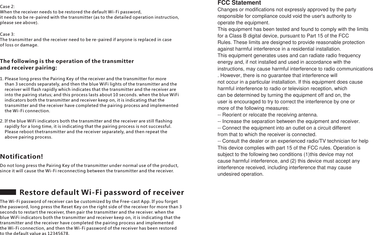 Case 2: When the receiver needs to be restored the default Wi-Fi password, it needs to be re-paired with the transmitter (as to the detailed operation instruction, please see above).Case 3: The transmitter and the receiver need to be re-paired if anyone is replaced in case of loss or damage. The following is the operation of the transmitter and receiver pairing:1. Please long press the Pairing Key of the receiver and the transmitter for more     than 3 seconds separately, and then the blue WiFi lights of the transmitter and the     receiver will flash rapidly which indicates that the transmitter and the receiver are     into the pairing status; and this process lasts about 10 seconds. when the blue WiFi     indicators both the transmitter and receiver keep on, it is indicating that the     transmitter and the receiver have completed the pairing process and implemented     the Wi-Fi connection.2. If the blue WiFi indicators both the transmitter and the receiver are still flashing     rapidly for a long time, it is indicating that the pairing process is not successful.     Please reboot thetransmitter and the receiver separately, and then repeat the     above pairing process.Do not long press the Pairing Key of the transmitter under normal use of the product, since it will cause the Wi-Fi reconnecting between the transmitter and the receiver.Notification!Restore default Wi-Fi password of receiverThe Wi-Fi password of receiver can be customized by the Free-cast App. If you forget the password, long press the Reset Key on the right side of the receiver for more than 3 seconds to restart the receiver, then pair the transmitter and the receiver. when the blue WiFi indicators both the transmitter and receiver keep on, it is indicating that the transmitter and the receiver have completed the pairing process and implemented the Wi-Fi connection, and then the Wi-Fi password of the receiver has been restored to the default value as 12345678.FCC StatementChanges or modifications not expressly approved by the partyresponsible for compliance could void the user's authority to operate the equipment.This equipment has been tested and found to comply with the limits for a Class B digital device, pursuant to Part 15 of the FCC Rules. These limits are designed to provide reasonable protectionagainst harmful interference in a residential installation.This equipment generates uses and can radiate radio frequencyenergy and, if not installed and used in accordance with theinstructions, may cause harmful interference to radio communications. However, there is no guarantee that interference willnot occur in a particular installation. If this equipment does causeharmful interference to radio or television reception, whichcan be determined by turning the equipment off and on, theuser is encouraged to try to correct the interference by one or more of the following measures:-- Reorient or relocate the receiving antenna.-- Increase the separation between the equipment and receiver.-- Connect the equipment into an outlet on a circuit different from that to which the receiver is connected.-- Consult the dealer or an experienced radio/TV technician for helpThis device complies with part 15 of the FCC rules. Operation issubject to the following two conditions (1)this device may not cause harmful interference, and (2) this device must accept anyinterference received, including interference that may cause undesired operation.
