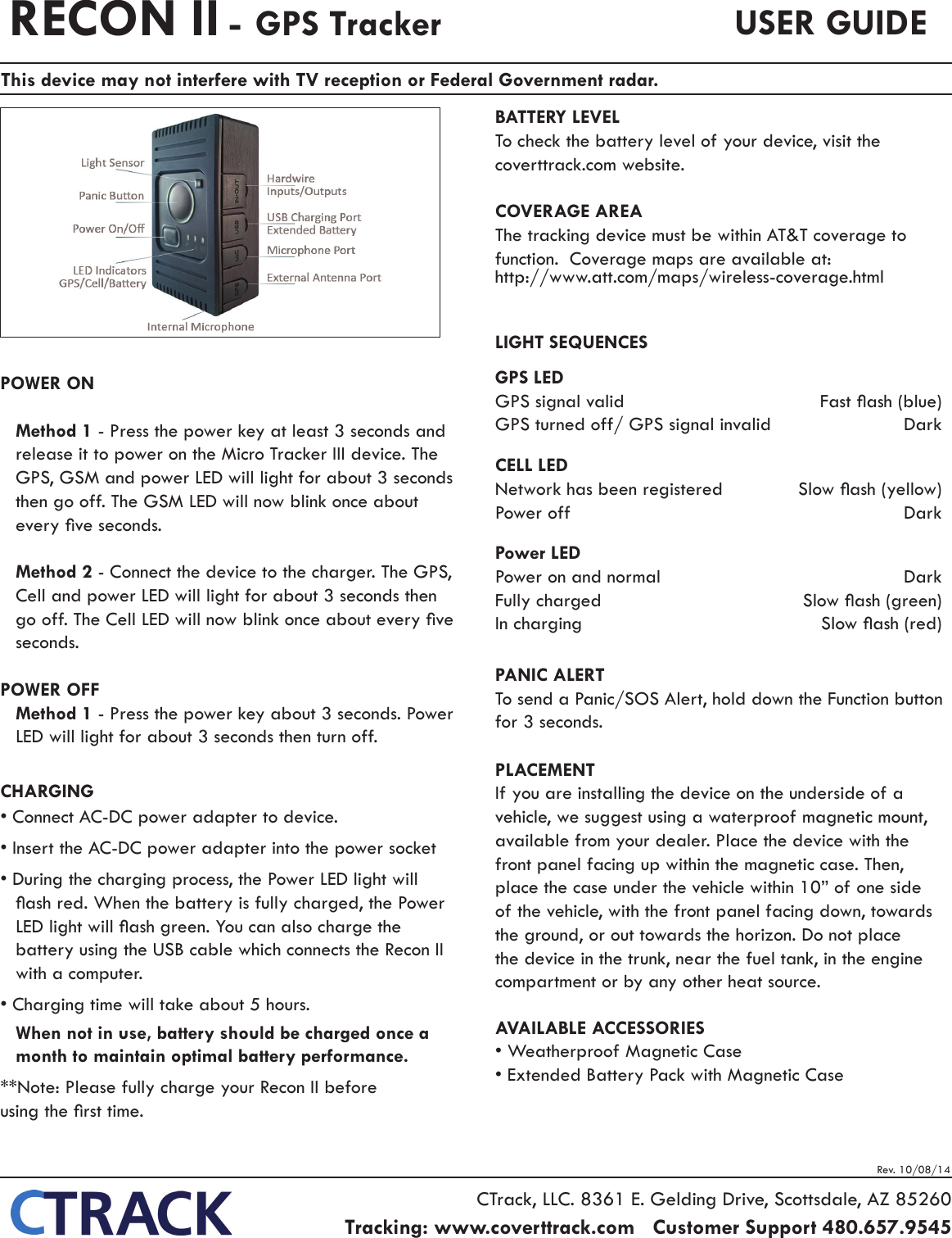 Rev. 10/08/14POWER ONMethod 1 - Press the power key at least 3 seconds and release it to power on the Micro Tracker III device. The GPS, GSM and power LED will light for about 3 seconds then go off. The GSM LED will now blink once about every ve seconds.Method 2 - Connect the device to the charger. The GPS, Cell and power LED will light for about 3 seconds then go off. The Cell LED will now blink once about every ve seconds.POWER OFFMethod 1 - Press the power key about 3 seconds. Power LED will light for about 3 seconds then turn off.CHARGING&bull; Connect AC-DC power adapter to device.&bull; Insert the AC-DC power adapter into the power socket &bull; During the charging process, the Power LED light will ash red. When the battery is fully charged, the Power LED light will ash green. You can also charge the battery using the USB cable which connects the Recon II with a computer.&bull; Charging time will take about 5 hours.When not in use, battery should be charged once a month to maintain optimal battery performance.**Note: Please fully charge your Recon II before    using the rst time.BATTERY LEVELTo check the battery level of your device, visit the coverttrack.com website.COVERAGE AREAThe tracking device must be within AT&amp;T coverage to function.  Coverage maps are available at:http://www.att.com/maps/wireless-coverage.htmlLIGHT SEQUENCESGPS LEDGPS signal valid   Fast ash (blue)GPS turned off/ GPS signal invalid  Dark CELL LEDNetwork has been registered  Slow ash (yellow)Power off  DarkPower LEDPower on and normal  DarkFully charged  Slow ash (green)In charging  Slow ash (red)PANIC ALERTTo send a Panic/SOS Alert, hold down the Function button for 3 seconds.PLACEMENTIf you are installing the device on the underside of a vehicle, we suggest using a waterproof magnetic mount, available from your dealer. Place the device with the front panel facing up within the magnetic case. Then, place the case under the vehicle within 10&rdquo; of one side of the vehicle, with the front panel facing down, towards the ground, or out towards the horizon. Do not place the device in the trunk, near the fuel tank, in the engine compartment or by any other heat source.AVAILABLE ACCESSORIES&bull; Weatherproof Magnetic Case&bull; Extended Battery Pack with Magnetic CaseRECON II - GPS Tracker USER GUIDECTrack, LLC. 8361 E. Gelding Drive, Scottsdale, AZ 85260Tracking: www.coverttrack.com   Customer Support 480.657.9545   This device may not interfere with TV reception or Federal Government radar.