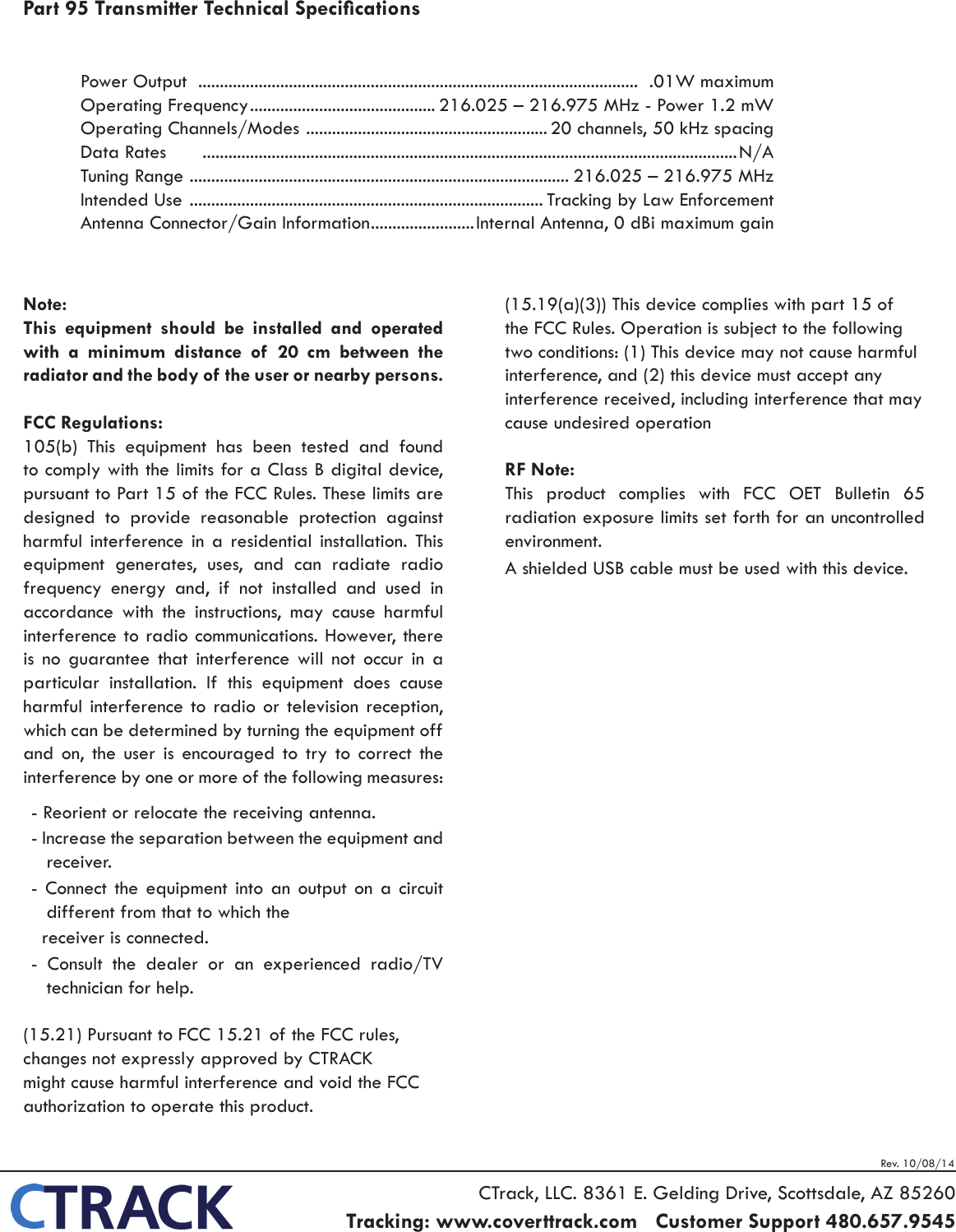 Rev. 10/08/14Power Output   ......................................................................................................  .01W maximum                                           Operating Frequency ........................................... 216.025 &ndash; 216.975 MHz - Power 1.2 mWOperating Channels/Modes  ........................................................20 channels, 50 kHz spacingData Rates       ............................................................................................................................N / A                                                                       Tuning Range  ........................................................................................ 216.025 &ndash; 216.975 MHz Intended Use  .................................................................................. Tracking by Law EnforcementAntenna Connector/Gain Information ........................Internal Antenna, 0 dBi maximum gainCTrack, LLC. 8361 E. Gelding Drive, Scottsdale, AZ 85260Tracking: www.coverttrack.com   Customer Support 480.657.9545   Note:This equipment should be installed and operated with a minimum distance of 20 cm between the radiator and the body of the user or nearby persons. FCC Regulations: 105(b)  This  equipment  has  been  tested  and  found to comply with the limits for a Class B digital device, pursuant to Part 15 of the FCC Rules. These limits are designed to provide reasonable protection against harmful interference in a residential installation. This equipment generates, uses, and can radiate radio frequency energy and, if not installed and used in accordance with the instructions, may cause harmful interference to radio communications. However, there is no guarantee that interference will not occur in a particular installation. If this equipment does cause harmful interference to radio or television reception, which can be determined by turning the equipment off and on, the user is encouraged to try to correct the interference by one or more of the following measures:- Reorient or relocate the receiving antenna.- Increase the separation between the equipment and receiver.- Connect the equipment into an output on a circuit different from that to which the  receiver is connected.-  Consult  the  dealer  or  an  experienced  radio/TV technician for help.(15.21) Pursuant to FCC 15.21 of the FCC rules, changes not expressly approved by CTRACK might cause harmful interference and void the FCC authorization to operate this product.(15.19(a)(3)) This device complies with part 15 of the FCC Rules. Operation is subject to the following two conditions: (1) This device may not cause harmful interference, and (2) this device must accept any interference received, including interference that may cause undesired operationRF Note:This  product  complies  with  FCC  OET  Bulletin  65 radiation exposure limits set forth for an uncontrolled environment.A shielded USB cable must be used with this device. Part 95 Transmitter Technical Specications