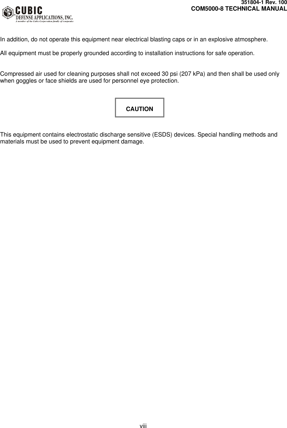     351804-1 Rev. 100     COM5000-8 TECHNICAL MANUAL         viii   In addition, do not operate this equipment near electrical blasting caps or in an explosive atmosphere.  All equipment must be properly grounded according to installation instructions for safe operation.   Compressed air used for cleaning purposes shall not exceed 30 psi (207 kPa) and then shall be used only when goggles or face shields are used for personnel eye protection.    CAUTION   This equipment contains electrostatic discharge sensitive (ESDS) devices. Special handling methods and materials must be used to prevent equipment damage.       