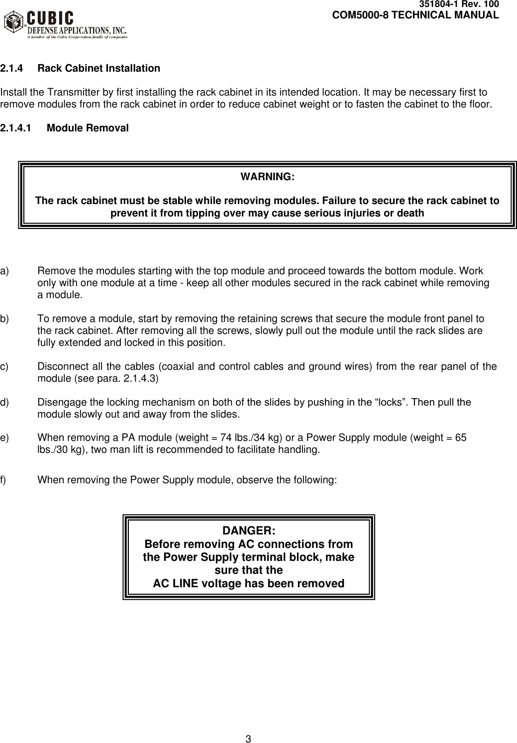     351804-1 Rev. 100     COM5000-8 TECHNICAL MANUAL         3   2.1.4  Rack Cabinet Installation  Install the Transmitter by first installing the rack cabinet in its intended location. It may be necessary first to remove modules from the rack cabinet in order to reduce cabinet weight or to fasten the cabinet to the floor.  2.1.4.1  Module Removal            a)  Remove the modules starting with the top module and proceed towards the bottom module. Work only with one module at a time - keep all other modules secured in the rack cabinet while removing a module.  b)  To remove a module, start by removing the retaining screws that secure the module front panel to the rack cabinet. After removing all the screws, slowly pull out the module until the rack slides are fully extended and locked in this position.  c)  Disconnect all the cables (coaxial and control cables and ground wires) from the rear panel of the module (see para. 2.1.4.3)  d)  Disengage the locking mechanism on both of the slides by pushing in the “locks”. Then pull the module slowly out and away from the slides.  e)  When removing a PA module (weight = 74 lbs./34 kg) or a Power Supply module (weight = 65 lbs./30 kg), two man lift is recommended to facilitate handling.  f)  When removing the Power Supply module, observe the following:         WARNING:  The rack cabinet must be stable while removing modules. Failure to secure the rack cabinet to prevent it from tipping over may cause serious injuries or death DANGER:   Before removing AC connections from the Power Supply terminal block, make sure that the  AC LINE voltage has been removed 