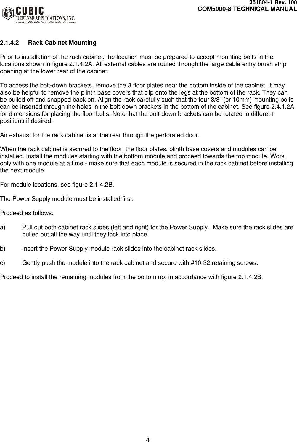     351804-1 Rev. 100     COM5000-8 TECHNICAL MANUAL         4  2.1.4.2  Rack Cabinet Mounting  Prior to installation of the rack cabinet, the location must be prepared to accept mounting bolts in the locations shown in figure 2.1.4.2A. All external cables are routed through the large cable entry brush strip opening at the lower rear of the cabinet.  To access the bolt-down brackets, remove the 3 floor plates near the bottom inside of the cabinet. It may also be helpful to remove the plinth base covers that clip onto the legs at the bottom of the rack. They can be pulled off and snapped back on. Align the rack carefully such that the four 3/8” (or 10mm) mounting bolts can be inserted through the holes in the bolt-down brackets in the bottom of the cabinet. See figure 2.4.1.2A for dimensions for placing the floor bolts. Note that the bolt-down brackets can be rotated to different positions if desired.   Air exhaust for the rack cabinet is at the rear through the perforated door.  When the rack cabinet is secured to the floor, the floor plates, plinth base covers and modules can be installed. Install the modules starting with the bottom module and proceed towards the top module. Work only with one module at a time - make sure that each module is secured in the rack cabinet before installing the next module.  For module locations, see figure 2.1.4.2B.  The Power Supply module must be installed first.   Proceed as follows:  a)  Pull out both cabinet rack slides (left and right) for the Power Supply.  Make sure the rack slides are pulled out all the way until they lock into place.  b)  Insert the Power Supply module rack slides into the cabinet rack slides.  c)  Gently push the module into the rack cabinet and secure with #10-32 retaining screws.  Proceed to install the remaining modules from the bottom up, in accordance with figure 2.1.4.2B.   