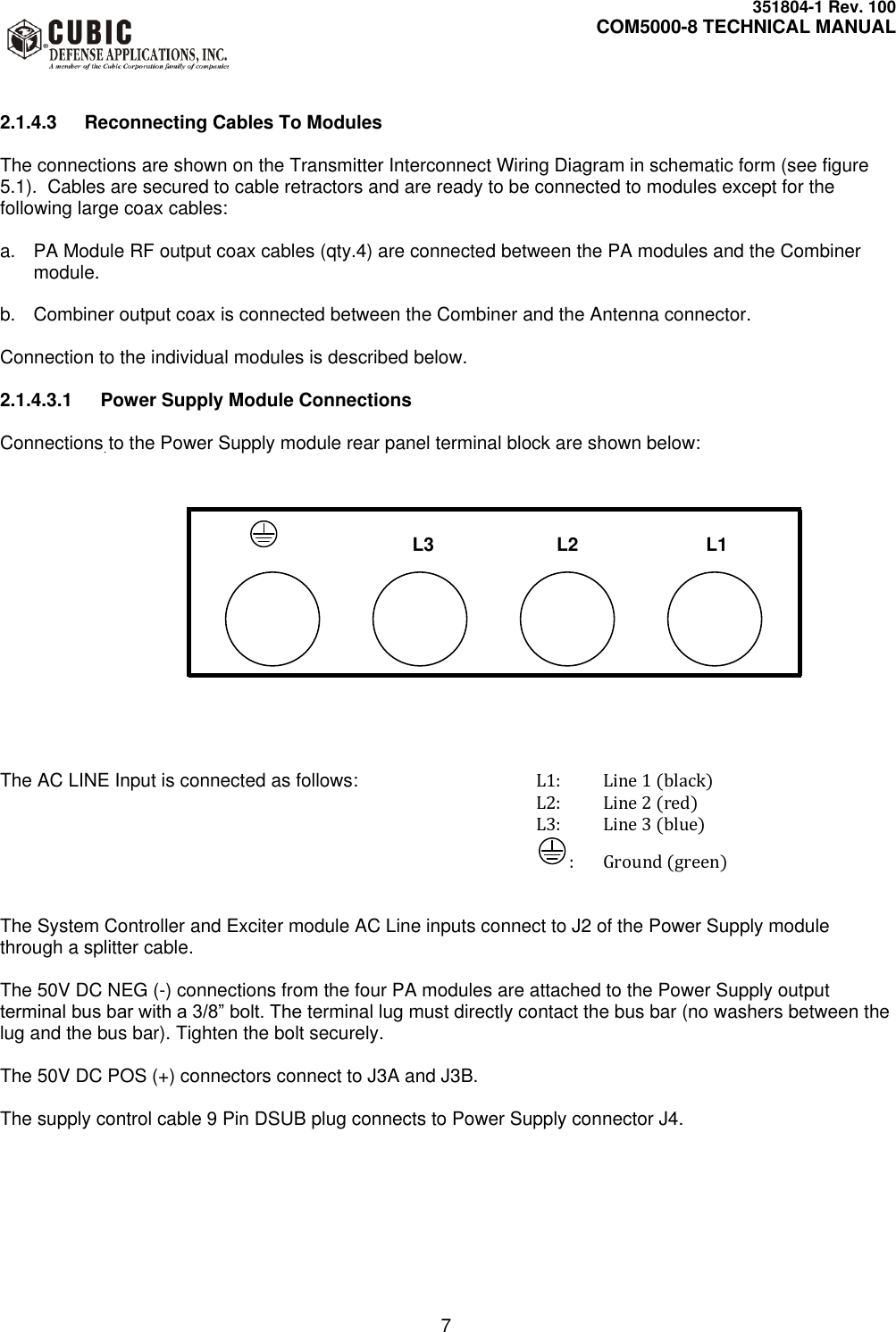     351804-1 Rev. 100     COM5000-8 TECHNICAL MANUAL         7   2.1.4.3  Reconnecting Cables To Modules  The connections are shown on the Transmitter Interconnect Wiring Diagram in schematic form (see figure 5.1).  Cables are secured to cable retractors and are ready to be connected to modules except for the following large coax cables:  a.  PA Module RF output coax cables (qty.4) are connected between the PA modules and the Combiner module.   b.  Combiner output coax is connected between the Combiner and the Antenna connector.  Connection to the individual modules is described below.  2.1.4.3.1  Power Supply Module Connections  Connections to the Power Supply module rear panel terminal block are shown below:                                                                             L3                L2                  L1                                                                                           The AC LINE Input is connected as follows:      L1:  Line 1 (black) L2:  Line 2 (red) L3:  Line 3 (blue) :  Ground (green)   The System Controller and Exciter module AC Line inputs connect to J2 of the Power Supply module through a splitter cable.  The 50V DC NEG (-) connections from the four PA modules are attached to the Power Supply output terminal bus bar with a 3/8” bolt. The terminal lug must directly contact the bus bar (no washers between the lug and the bus bar). Tighten the bolt securely.  The 50V DC POS (+) connectors connect to J3A and J3B.  The supply control cable 9 Pin DSUB plug connects to Power Supply connector J4. 