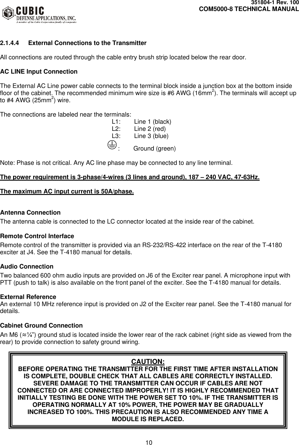     351804-1 Rev. 100     COM5000-8 TECHNICAL MANUAL         10  2.1.4.4  External Connections to the Transmitter  All connections are routed through the cable entry brush strip located below the rear door.  AC LINE Input Connection  The External AC Line power cable connects to the terminal block inside a junction box at the bottom inside floor of the cabinet. The recommended minimum wire size is #6 AWG (16mm2). The terminals will accept up to #4 AWG (25mm2) wire.  The connections are labeled near the terminals:      L1:  Line 1 (black)      L2:  Line 2 (red)      L3:  Line 3 (blue)                :        Ground (green)  Note: Phase is not critical. Any AC line phase may be connected to any line terminal.  The power requirement is 3-phase/4-wires (3 lines and ground), 187 – 240 VAC, 47-63Hz.   The maximum AC input current is 50A/phase.   Antenna Connection The antenna cable is connected to the LC connector located at the inside rear of the cabinet.  Remote Control Interface Remote control of the transmitter is provided via an RS-232/RS-422 interface on the rear of the T-4180 exciter at J4. See the T-4180 manual for details.  Audio Connection Two balanced 600 ohm audio inputs are provided on J6 of the Exciter rear panel. A microphone input with PTT (push to talk) is also available on the front panel of the exciter. See the T-4180 manual for details.  External Reference An external 10 MHz reference input is provided on J2 of the Exciter rear panel. See the T-4180 manual for details.  Cabinet Ground Connection An M6 (≈¼”) ground stud is located inside the lower rear of the rack cabinet (right side as viewed from the rear) to provide connection to safety ground wiring. CAUTION: BEFORE OPERATING THE TRANSMITTER FOR THE FIRST TIME AFTER INSTALLATION IS COMPLETE, DOUBLE CHECK THAT ALL CABLES ARE CORRECTLY INSTALLED. SEVERE DAMAGE TO THE TRANSMITTER CAN OCCUR IF CABLES ARE NOT CONNECTED OR ARE CONNECTED IMPROPERLY! IT IS HIGHLY RECOMMENDED THAT INITIALLY TESTING BE DONE WITH THE POWER SET TO 10%. IF THE TRANSMITTER IS OPERATING NORMALLY AT 10% POWER, THE POWER MAY BE GRADUALLY INCREASED TO 100%. THIS PRECAUTION IS ALSO RECOMMENDED ANY TIME A MODULE IS REPLACED. 