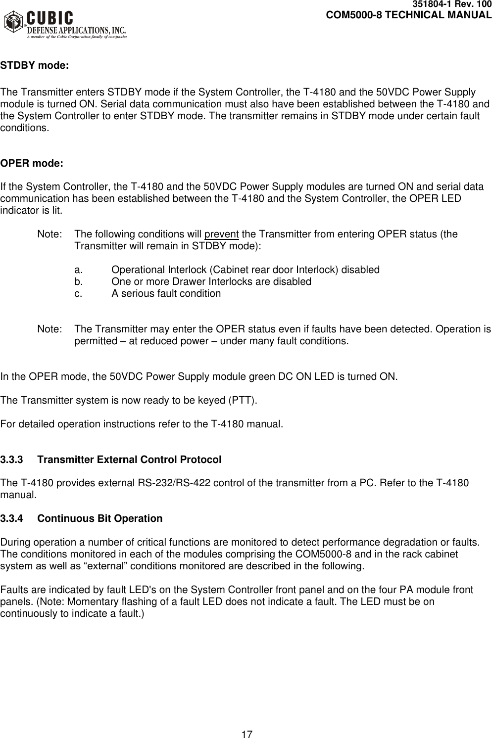     351804-1 Rev. 100     COM5000-8 TECHNICAL MANUAL         17  STDBY mode:  The Transmitter enters STDBY mode if the System Controller, the T-4180 and the 50VDC Power Supply module is turned ON. Serial data communication must also have been established between the T-4180 and the System Controller to enter STDBY mode. The transmitter remains in STDBY mode under certain fault conditions.   OPER mode:  If the System Controller, the T-4180 and the 50VDC Power Supply modules are turned ON and serial data communication has been established between the T-4180 and the System Controller, the OPER LED indicator is lit.  Note:  The following conditions will prevent the Transmitter from entering OPER status (the Transmitter will remain in STDBY mode):  a.  Operational Interlock (Cabinet rear door Interlock) disabled b.  One or more Drawer Interlocks are disabled c.  A serious fault condition    Note:  The Transmitter may enter the OPER status even if faults have been detected. Operation is permitted – at reduced power – under many fault conditions.   In the OPER mode, the 50VDC Power Supply module green DC ON LED is turned ON.    The Transmitter system is now ready to be keyed (PTT).  For detailed operation instructions refer to the T-4180 manual.   3.3.3  Transmitter External Control Protocol  The T-4180 provides external RS-232/RS-422 control of the transmitter from a PC. Refer to the T-4180 manual.  3.3.4  Continuous Bit Operation  During operation a number of critical functions are monitored to detect performance degradation or faults. The conditions monitored in each of the modules comprising the COM5000-8 and in the rack cabinet system as well as “external” conditions monitored are described in the following.  Faults are indicated by fault LED&apos;s on the System Controller front panel and on the four PA module front panels. (Note: Momentary flashing of a fault LED does not indicate a fault. The LED must be on continuously to indicate a fault.)    